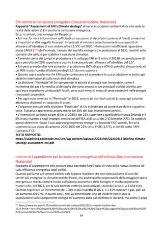59
ENI contro la transizione energetica (Documentazione Nazionale)
Rapporto “Assessment of ENI’s Climate strategy” di varie associazioni ambientaliste che svela la
realtà delle azioni di Eni contro la transizione energetica.
Ecco, in sintesi, cosa emerge dal Rapporto:
• Eni non fornisce informazioni sufficienti sul suo piano di decarbonizzazione al fine di consentire
a investitori e altri soggetti finanziari interessati di valutare correttamente la sua capacità di
allinearsi all’obiettivo di non andare oltre i 1,5°C nel 2030. Informazioni insufficienti riguardano
piano CAPEX (115) dell'azienda, i volumi del suo Mix energetico e produzione al 2030, nonché sullo
scenario che utilizza per stabilire il suo piano climatico.
• Tenendo conto dei campi in produzione e in sviluppo ENI avrà entro il 20230 una produzione di
gas e petrolio del 29% superiore a quanto è necessario per allinearsi all’obiettivo del 1,5°.
• Eni però prevede ulteriore aumento di produzione (60% di gas e 40% di petrolio) che porterà ad
un 70% in più rispetto all’obiettivo degli 1,5° da non superare
• Quanto sopra conferma che ENI vuole continuare ad aumentare la sua produzione in barba agli
obiettivi internazionali sulla neutralità climatica
• La divisione “Plenitude” di Eni comprende le attività di energia non rinnovabile, come il
marketing del gas e la vendita al dettaglio che sono ancora le sue principali attività attività, per
ogni euro investito in combustibili fossili, sono stati investiti meno di sette centesimi nelle energie
rinnovabili sostenibili.
• Per ogni euro investito in “Plenitude” in 2022, sono stati distribuiti più di 11 euro agli azionisti
attraverso dividendi e riacquisto di azioni.
• L’organico annuale della divisione “Plenitude” di Eni è destinato ad aumentare da tre a quattro
volte. Tuttavia, rappresenta ancora meno del 20% dei suoi investimenti previsti.
• L'intensità di carbonio target di Eni al 2030 è del 22% superiore a quello della Nuova Zelanda e il
9% in più rispetto a negli impegni annunciati dell'IEA al di sotto dei 2°C Scenario (APS). Se soddisfa
questi obiettivi e riduce il suo approvvigionamento energetico secondo l'AIE scenari, Eni avrà
superato la sua quota di carbonio 2023-2030 del 22% sotto l'NZE (1,5°C), e del 5% sotto l'APS
(scenario 2°C).
TESTO RAPPORTO:
https://u6p9s9c8.rocketcdn.me/site/wp-content/uploads/2023/04/20230413-briefing-climate-
strategy-assessment-eni.pdf
Indirizzi di Legambiente per la transizione energetica dell’edilizia (Documentazione
Nazionale)
Rapporto di Legambiente che analizza cosa dovrebbe fare l’Italia in vista della nuova Direttiva UE
sulla efficienza energetica degli edifici.
Quando parliamo del settore edilizio vale la pena ricordare che non solo parliamo di uno dei
settori più energivori e climalteranti del Paese, ma anche quello responsabile della maggiore spesa
energetica e che da sempre incide sul bilancio economico delle famiglie in modo importante.
Numeri che, nel 2022, per la sola bolletta elettrica sono arrivati, secondo Facile.it, a 1.434 euro,
facendo registrare un incremento del 108% in più rispetto al 2021, e 1.459 euro per il gas, pari ad
un aumento del 57%. In questi costi, non va dimenticato, che ad incidere non è solo la
speculazione sulla componente energia o l’aumento dato dal conflitto in Ucraina, ma anche il peso
115
https://www.eni.com/it-IT/media/comunicati-stampa/2022/03/cs-capital-markets-day-
2022.html#:~:text=Il%20capex%20in%20quota%20Eni%20sar%C3%A0%20pari%20a,soggetti%20valutati%20con%20il
%20metodo%20del%20patrimonio%20netto%29.
 