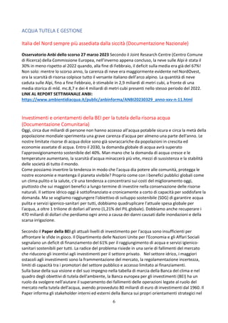 6
ACQUA TUTELA E GESTIONE
Italia del Nord sempre più assediata dalla siccità (Documentazione Nazionale)
Osservatorio Anbi dello scorso 27 marzo 2023 Secondo il Joint Research Centre (Centro Comune
di Ricerca) della Commissione Europea, nell’inverno appena concluso, la neve sulle Alpi è stata il
30% in meno rispetto al 2022 quando, alla fine di Febbraio, il deficit sulla media era già del 67%!
Non solo: mentre lo scorso anno, la carenza di neve era maggiormente evidente nel NordOvest,
ora la scarsità di risorsa colpisce tutto il versante italiano dell’arco alpino. La quantità di neve
caduta sulle Alpi, fino a fine Febbraio, è stimabile in 2,9 miliardi di metri cubi, a fronte di una
media storica di mld. mc.8,7 e dei 4 miliardi di metri cubi presenti nello stesso periodo del 2022.
LINK AL REPORT SETTIMANALE ANBI:
https://www.ambientidiacqua.it/public/anbinforma/ANBI20230329_anno-xxv-n-11.html
Investimenti e orientamenti della BEI per la tutela della risorsa acqua
(Documentazione Comunitaria)
Oggi, circa due miliardi di persone non hanno accesso all'acqua potabile sicura e circa la metà della
popolazione mondiale sperimenta una grave carenza d'acqua per almeno una parte dell'anno. Le
nostre limitate risorse di acqua dolce sono già sovraccariche da popolazioni in crescita ed
economie assetate di acqua. Entro il 2030, la domanda globale di acqua avrà superato
l'approvvigionamento sostenibile del 40%. Man mano che la domanda di acqua cresce e le
temperature aumentano, la scarsità d'acqua minaccerà più vite, mezzi di sussistenza e la stabilità
delle società di tutto il mondo.
Come possiamo invertire la tendenza in modo che l'acqua dia potere alle comunità, protegga le
nostre economie e mantenga il pianeta vivibile? Proprio come con i benefici pubblici globali come
un clima pulito e la salute, c'è una tendenza a concentrarsi sui costi del miglioramento oggi,
piuttosto che sui maggiori benefici a lungo termine di investire nella conservazione delle risorse
naturali. Il settore idrico oggi è sottofinanziato e cronicamente a corto di capacità per soddisfare la
domanda. Ma se vogliamo raggiungere l'obiettivo di sviluppo sostenibile (SDG) di garantire acqua
pulita e servizi igienico-sanitari per tutti, dobbiamo quadruplicare l'attuale spesa globale per
l'acqua, a oltre 1 trilione di dollari all'anno (1,21% del PIL globale). Dobbiamo anche recuperare i
470 miliardi di dollari che perdiamo ogni anno a causa dei danni causati dalle inondazioni e della
scarsa irrigazione.
Secondo il Paper della BEI gli attuali livelli di investimento per l'acqua sono insufficienti per
affrontare le sfide in gioco. Il Dipartimento delle Nazioni Unite per l'Economia e gli Affari Sociali
segnalano un deficit di finanziamento del 61% per il raggiungimento di acqua e servizi igienico-
sanitari sostenibili per tutti. La radice del problema risiede in una serie di fallimenti del mercato
che riducono gli incentivi agli investimenti per il settore privato. Nel settore idrico, i maggiori
ostacoli agli investimenti sono la frammentazione del mercato, la regolamentazione incertezza,
limiti di capacità tra i promotori del settore pubblico e accesso limitato ai finanziamenti.
Sulla base della sua visione e del suo impegno nella tabella di marcia della Banca del clima e nel
quadro degli obiettivi di tutela dell'ambiente, la Banca europea per gli investimenti (BEI) ha un
ruolo da svolgere nell'aiutare il superamento dei fallimenti delle operazioni legate al ruolo del
mercato nella tutela dell'acqua, avendo provveduto 80 miliardi di euro di investimenti dal 1960. Il
Paper informa gli stakeholder interni ed esterni della Banca sui propri orientamenti strategici nel
 