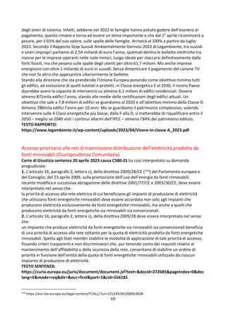 60
degli oneri di sistema. Infatti, sebbene nel 2022 le famiglie hanno potuto godere dell’esonero al
pagamento, questo rimane e torna ad essere un tema importante e che dal 1° aprile ricomincerà a
pesare, per il 65% del suo valore, sulle spalle delle famiglie. Arriverà al 100% a partire da luglio
2023. Secondo il Rapporto Stop Sussidi Ambientalmente Dannosi 2022 di Legambiente, tra sussidi
e oneri impropri parliamo di 2,54 miliardi di euro l’anno, spalmati dentro le bollette elettriche tra
risorse per le imprese operanti nelle isole minori, luogo ideale per staccarsi definitivamente dalle
fonti fossili, ma che pesano sulle spalle degli utenti per oltre 61,7 milioni. Ma anche imprese
energivore con oltre 1 miliardo di euro in sussidi. Senza dimenticare il pagamento del canone TV
che non fa altro che appesantire ulteriormente le bollette.
Stando alla direzione che sta prendendo l’Unione Europea ponendo come obiettivo minimo tutti
gli edifici, ad esclusione di quelli tutelati e protetti, in Classe energetica E al 2030, il nostro Paese
dovrebbe avere la capacità di intervenire su almeno 6,1 milioni di edifici residenziali. Ovvero
almeno 871mila edifici l’anno, stando alle medie delle certificazioni degli edifici attuali. Un
obiettivo che sale a 7,8 milioni di edifici se guardiamo al 2033 e all’obiettivo minimo della Classe D.
Almeno 780mila edifici l’anno per 10 anni. Ma se guardiamo il patrimonio complessivo, volendo
intervenire sulle 4 Classi energetiche più basse, dalla F alla D, si tratterebbe di riqualificare entro il
2050 – meglio se 2040 visti i continui allarmi dell’IPCC – almeno l’84% del patrimonio edilizio.
TESTO RAPPORTO:
https://www.legambiente.it/wp-content/uploads/2023/04/Vivere-in-classe-A_2023.pdf
Accesso prioritario alle reti di trasmissione distribuzione dell’elettricità prodotta da
fonti rinnovabili (Giurisprudenza Comunitaria)
Corte di Giustizia sentenza 20 aprile 2023 causa C580-21 ha così interpretato su domanda
pregiudiziale:
1. L’articolo 16, paragrafo 2, lettera c), della direttiva 2009/28/CE (116) del Parlamento europeo e
del Consiglio, del 23 aprile 2009, sulla promozione dell’uso dell’energia da fonti rinnovabili,
recante modifica e successiva abrogazione delle direttive 2001/77/CE e 2003/30/CE, deve essere
interpretato nel senso che:
la priorità di accesso alla rete elettrica di cui beneficiano gli impianti di produzione di elettricità
che utilizzano fonti energetiche rinnovabili deve essere accordata non solo agli impianti che
producono elettricità esclusivamente da fonti energetiche rinnovabili, ma anche a quelli che
producono elettricità da fonti energetiche sia rinnovabili sia convenzionali.
2. L’articolo 16, paragrafo 2, lettera c), della direttiva 2009/28 deve essere interpretato nel senso
che:
un impianto che produce elettricità da fonti energetiche sia rinnovabili sia convenzionali beneficia
di una priorità di accesso alla rete soltanto per la quota di elettricità prodotta da fonti energetiche
rinnovabili. Spetta agli Stati membri stabilire le modalità di applicazione di tale priorità di accesso,
fissando criteri trasparenti e non discriminatori che, pur tenendo conto dei requisiti relativi al
mantenimento dell’affidabilità e della sicurezza della rete, consentano di stabilire un ordine di
priorità in funzione dell’entità della quota di fonti energetiche rinnovabili utilizzate da ciascun
impianto di produzione di elettricità.
TESTO SENTENZA:
https://curia.europa.eu/juris/document/document.jsf?text=&docid=272685&pageIndex=0&doc
lang=it&mode=req&dir=&occ=first&part=1&cid=556185
116
https://eur-lex.europa.eu/legal-content/IT/ALL/?uri=CELEX%3A32009L0028
 