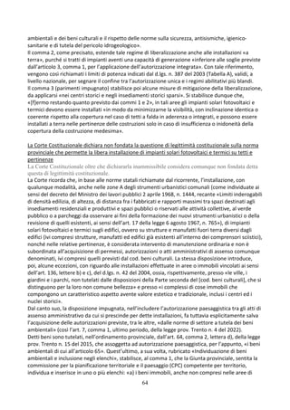 64
ambientali e dei beni culturali e il rispetto delle norme sulla sicurezza, antisismiche, igienico-
sanitarie e di tutela del pericolo idrogeologico».
Il comma 2, come precisato, estende tale regime di liberalizzazione anche alle installazioni «a
terra», purché si tratti di impianti aventi una capacità di generazione «inferiore alle soglie previste
dall’articolo 3, comma 1, per l’applicazione dell’autorizzazione integrata». Con tale riferimento,
vengono così richiamati i limiti di potenza indicati dal d.lgs. n. 387 del 2003 (Tabella A), validi, a
livello nazionale, per segnare il confine tra l’autorizzazione unica e i regimi abilitativi più blandi.
Il comma 3 (parimenti impugnato) stabilisce poi alcune misure di mitigazione della liberalizzazione,
da applicarsi «nei centri storici e negli insediamenti storici sparsi». Si stabilisce dunque che,
«[f]ermo restando quanto previsto dai commi 1 e 2», in tali aree gli impianti solari fotovoltaici e
termici devono essere installati «in modo da minimizzarne la visibilità, con inclinazione identica o
coerente rispetto alla copertura nel caso di tetti a falda in aderenza o integrati, e possono essere
installati a terra nelle pertinenze delle costruzioni solo in caso di insufficienza o inidoneità della
copertura della costruzione medesima».
La Corte Costituzionale dichiara non fondata la questione di legittimità costituzionale sulla norma
provinciale che permette la libera installazione di impianti solari fotovoltaici e termici su tetti e
pertinenze
La Corte Costituzionale oltre che dichiararla inammissibile considera comunque non fondata detta
questa di legittimità costituzionale.
La Corte ricorda che, in base alle norme statali richiamate dal ricorrente, l’installazione, con
qualunque modalità, anche nelle zone A degli strumenti urbanistici comunali (come individuate ai
sensi del decreto del Ministro dei lavori pubblici 2 aprile 1968, n. 1444, recante «Limiti inderogabili
di densità edilizia, di altezza, di distanza fra i fabbricati e rapporti massimi tra spazi destinati agli
insediamenti residenziali e produttivi e spazi pubblici o riservati alle attività collettive, al verde
pubblico o a parcheggi da osservare ai fini della formazione dei nuovi strumenti urbanistici o della
revisione di quelli esistenti, ai sensi dell’art. 17 della legge 6 agosto 1967, n. 765»), di impianti
solari fotovoltaici e termici sugli edifici, ovvero su strutture e manufatti fuori terra diversi dagli
edifici (ivi compresi strutture, manufatti ed edifici già esistenti all’interno dei comprensori sciistici),
nonché nelle relative pertinenze, è considerata intervento di manutenzione ordinaria e non è
subordinata all’acquisizione di permessi, autorizzazioni o atti amministrativi di assenso comunque
denominati, ivi compresi quelli previsti dal cod. beni culturali. La stessa disposizione introduce,
poi, alcune eccezioni, con riguardo alle installazioni effettuate in aree o immobili vincolati ai sensi
dell’art. 136, lettere b) e c), del d.lgs. n. 42 del 2004, ossia, rispettivamente, presso «le ville, i
giardini e i parchi, non tutelati dalle disposizioni della Parte seconda del [cod. beni culturali], che si
distinguono per la loro non comune bellezza» e presso «i complessi di cose immobili che
compongono un caratteristico aspetto avente valore estetico e tradizionale, inclusi i centri ed i
nuclei storici».
Dal canto suo, la disposizione impugnata, nell’includere l’autorizzazione paesaggistica tra gli atti di
assenso amministrativo da cui si prescinde per dette installazioni, fa tuttavia esplicitamente salva
l’acquisizione delle autorizzazioni previste, tra le altre, «dalle norme di settore a tutela dei beni
ambientali» (così l’art. 7, comma 1, ultimo periodo, della legge prov. Trento n. 4 del 2022).
Detti beni sono tutelati, nell’ordinamento provinciale, dall’art. 64, comma 2, lettera d), della legge
prov. Trento n. 15 del 2015, che assoggetta ad autorizzazione paesaggistica, per l’appunto, «i beni
ambientali di cui all’articolo 65». Quest’ultimo, a sua volta, rubricato «Individuazione di beni
ambientali e inclusione negli elenchi», stabilisce, al comma 1, che la Giunta provinciale, sentita la
commissione per la pianificazione territoriale e il paesaggio (CPC) competente per territorio,
individua e inserisce in uno o più elenchi: «a) i beni immobili, anche non compresi nelle aree di
 