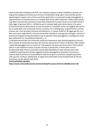 65
tutela ambientale individuate dal PUP, che rivestono cospicui caratteri di bellezza naturale o di
singolarità ecologica o formano punti di vista o di belvedere; b) gli alberi monumentali perché
appartengono a specie rare o hanno una forma particolare o un peculiare pregio paesaggistico o
rappresentano una testimonianza o un simbolo della storia, della tradizione o della cultura locale,
e gli alberi monumentali riconosciuti come beni ambientali tra quelli censiti ai sensi dell’articolo 7
della legge 14 gennaio 2013, n. 10 (Norme per lo sviluppo degli spazi verdi urbani); c) le opere
d’infrastrutturazione del territorio, le aree terrazzate e i manufatti, anche non soggetti alle norme
per la tutela delle cose d’interesse storico o artistico, che si distinguono, singolarmente o nel loro
insieme, per il loro peculiare interesse architettonico». Il comma 2 dell’art. 65 aggiunge che, tra i
beni così inseriti negli elenchi, la Giunta provinciale individua le aree agricole di pregio, «che per la
presenza di singolari produzioni tipiche o per lo speciale rilievo paesaggistico si configurano come
beni ambientali non suscettibili di riduzione […]».
La disciplina provinciale così richiamata costituisce espressione della potestà legislativa primaria
che lo statuto di autonomia riconosce alle Province autonome di Trento e di Bolzano nella materia
«tutela del paesaggio» (art. 8, numero 6). Tale potestà, che deve esercitarsi entro i limiti indicati
dall’art. 4 del medesimo statuto (il quale richiama, in particolare, il limite delle «norme
fondamentali delle riforme economico-sociali della Repubblica»), deve ritenersi estesa alle
modalità di classificazione dei beni oggetto di tutela paesaggistica, dovendosi riconoscere a
ciascuna delle due Province la possibilità di utilizzare proprie e autonome categorie giuridiche
nelle quali far confluire, adattandole, le regole desumibili dalle norme fondamentali di riforma
economico-sociale dettate dallo Stato.
TESTO SENTENZA 58/2023:
https://www.cortecostituzionale.it/actionSchedaPronuncia.do?anno=2023&numero=58
 