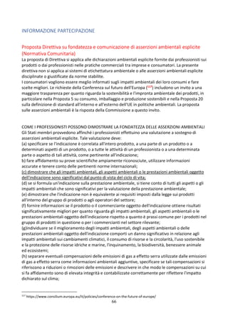 66
INFORMAZIONE PARTECIPAZIONE
Proposta Direttiva su fondatezza e comunicazione di asserzioni ambientali esplicite
(Normativa Comunitaria)
La proposta di Direttiva si applica alle dichiarazioni ambientali esplicite fornite dai professionisti sui
prodotti o dai professionisti nelle pratiche commerciali tra imprese e consumatori. La presente
direttiva non si applica ai sistemi di etichettatura ambientale o alle asserzioni ambientali esplicite
disciplinate o giustificate da norme stabilite.
I consumatori vogliono essere meglio informati sugli impatti ambientali dei loro consumi e fare
scelte migliori. Le richieste della Conferenza sul futuro dell'Europa (117) includono un invito a una
maggiore trasparenza per quanto riguarda la sostenibilità e l'impronta ambientale dei prodotti, in
particolare nella Proposta 5 su consumo, imballaggio e produzione sostenibili e nella Proposta 20
sulla definizione di standard all'interno e all'esterno dell'UE in politiche ambientali. La proposta
sulle asserzioni ambientali è la risposta della Commissione a questo invito.
COME I PROFESSIONISTI POSSONO DIMOSTRARE LA FONDATEZZA DELLE ASSERZIONI AMBIENTALI
Gli Stati membri provvedono affinché i professionisti effettuino una valutazione a sostegno di
asserzioni ambientali esplicite. Tale valutazione deve:
(a) specificare se l'indicazione è correlata all'intero prodotto, a una parte di un prodotto o a
determinati aspetti di un prodotto, o a tutte le attività di un professionista o a una determinata
parte o aspetto di tali attività, come pertinente all'indicazione;
b) fare affidamento su prove scientifiche ampiamente riconosciute, utilizzare informazioni
accurate e tenere conto delle pertinenti norme internazionali;
(c) dimostrare che gli impatti ambientali, gli aspetti ambientali o le prestazioni ambientali oggetto
dell'indicazione sono significativi dal punto di vista del ciclo di vita;
(d) se si formula un'indicazione sulla prestazione ambientale, si tiene conto di tutti gli aspetti o gli
impatti ambientali che sono significativi per la valutazione della prestazione ambientale;
(e) dimostrare che l'indicazione non è equivalente ai requisiti imposti dalla legge sui prodotti
all'interno del gruppo di prodotti o agli operatori del settore;
(f) fornire informazioni se il prodotto o il commerciante oggetto dell'indicazione ottiene risultati
significativamente migliori per quanto riguarda gli impatti ambientali, gli aspetti ambientali o le
prestazioni ambientali oggetto dell'indicazione rispetto a quanto è prassi comune per i prodotti nel
gruppo di prodotti in questione o per i commercianti nel settore rilevante;
(g)individuare se il miglioramento degli impatti ambientali, degli aspetti ambientali o delle
prestazioni ambientali oggetto dell'indicazione comporti un danno significativo in relazione agli
impatti ambientali sui cambiamenti climatici, il consumo di risorse e la circolarità, l'uso sostenibile
e la protezione delle risorse idriche e marine, l'inquinamento, la biodiversità, benessere animale
ed ecosistemi;
(h) separare eventuali compensazioni delle emissioni di gas a effetto serra utilizzate dalle emissioni
di gas a effetto serra come informazioni ambientali aggiuntive, specificare se tali compensazioni si
riferiscono a riduzioni o rimozioni delle emissioni e descrivere in che modo le compensazioni su cui
si fa affidamento sono di elevata integrità e contabilizzate correttamente per riflettere l'impatto
dichiarato sul clima;
117
https://www.consilium.europa.eu/it/policies/conference-on-the-future-of-europe/
 