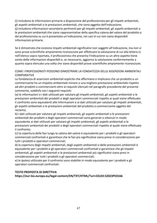 67
(i) includono le informazioni primarie a disposizione del professionista per gli impatti ambientali,
gli aspetti ambientali o le prestazioni ambientali, che sono oggetto dell'indicazione;
(j) includono informazioni secondarie pertinenti per gli impatti ambientali, gli aspetti ambientali o
le prestazioni ambientali che siano rappresentative della specifica catena del valore del prodotto o
del professionista su cui è presentata un'indicazione, nei casi in cui non siano disponibili
informazioni primarie.
Se è dimostrato che esistono impatti ambientali significativi non soggetti all'indicazione, ma non vi
sono prove scientifiche ampiamente riconosciute per effettuare la valutazione di cui alla lettera c)
nell’elenco sopra riportato, il professionista che presenta l'indicazione su un altro aspetto tiene
conto delle informazioni disponibili e, se necessario, aggiorna la valutazione conformemente a
quanto sopra elencato una volta che siano disponibili prove scientifiche ampiamente riconosciute.
COME I PROFESSIONISTI POSSONO DIMOSTRARE LA FONDATEZZA DELLE ASSERZIONI AMBIENTALI
COMPARATIVE
La fondatezza di asserzioni ambientali esplicite che affermano o implicano che un prodotto o un
commerciante ha un impatto ambientale minore o una migliore prestazione ambientale rispetto
ad altri prodotti o commercianti oltre ai requisiti elencati nel paragrafo precedente del presente
commento, soddisfa con i seguenti requisiti:
(a) le informazioni e i dati utilizzati per valutare gli impatti ambientali, gli aspetti ambientali o le
prestazioni ambientali dei prodotti o degli operatori commerciali rispetto ai quali viene effettuato
il confronto sono equivalenti alle informazioni e ai dati utilizzati per valutare gli impatti ambientali,
gli aspetti ambientali o le prestazioni ambientali del prodotto o commerciante oggetto del
reclamo;
b) i dati utilizzati per valutare gli impatti ambientali, gli aspetti ambientali o le prestazioni
ambientali dei prodotti o degli operatori commerciali sono generati o ottenuti in modo
equivalente ai dati utilizzati per valutare gli impatti ambientali, gli aspetti ambientali o le
prestazioni ambientali dei prodotti o degli operatori commerciali rispetto al quale viene effettuato
il confronto;
(c) la copertura delle fasi lungo la catena del valore è equivalente per i prodotti e gli operatori
commerciali confrontati e garantisce che le fasi più significative siano prese in considerazione per
tutti i prodotti e operatori commerciali;
d) la copertura degli impatti ambientali, degli aspetti ambientali o delle prestazioni ambientali è
equivalente per i prodotti e gli operatori commerciali confrontati e garantisce che gli impatti
ambientali, gli aspetti ambientali o le prestazioni ambientali più significativi siano presi in
considerazione per tutti i prodotti e gli operatori commerciali;
e) le ipotesi utilizzate per il confronto sono stabilite in modo equivalente per i prodotti e gli
operatori commerciali confrontati.
TESTO PROPOSTA DI DIRETTIVA
https://eur-lex.europa.eu/legal-content/EN/TXT/HTML/?uri=CELEX:52023PC0166
 