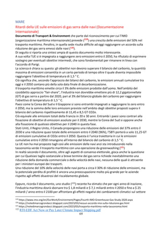 69
MARE
Ritardi della UE sulle emissioni di gas serra dalle navi (Documentazione
Internazionale)
Documento di Transport & Environment che parte dal riconoscimento per cui l’IMO
(organizzazione marittima internazionale) prevede (119
) una crescita delle emissioni del 50% nel
trasporto marittimo. Peraltro, in quella sede risulta difficile ad oggi raggiungere un accordo sulla
riduzione dei gas serra emessi dalle navi (120).
Di seguito si riporta una sintesi ampia di questo documento molto interessante.
A sua volta l'UE si è impegnata a raggiungere zero emissioni entro il 2050, ha rifiutato di esprimere
sostegno per eventuali obiettivi intermedi, che sono fondamentali per rimanere in linea con
l'accordo di Parigi.
La scienza è chiara su questo: gli obiettivi non devono superare il bilancio del carbonio, la quantità
massima di emissioni consentita in un certo periodo di tempo oltre il quale diventa impossibile
raggiungere l'obiettivo di temperatura di 1,5 ° C.
Ciò significa che, secondo l'approccio dei bilanci del carbonio, le emissioni annuali cumulative tra
oggi e il 2050 contano più della sola data finale di decarbonizzazione.
Il trasporto marittimo emette circa il 3% delle emissioni prodotte dall'uomo. Nell'ambito del
cosiddetto approccio "fair-share", l'industria non dovrebbe emettere più di 12,2 gigatonnellate
(GT) di gas serra a partire dal 2020, pari al 3% del bilancio globale del carbonio per raggiungere
l'obiettivo di temperatura di 1,5 ° C.
Paesi come la Corea del Sud e il Giappone si sono entrambi impegnati a raggiungere lo zero entro
il 2050, ma la somma delle loro emissioni previste nell'ambito degli obiettivi proposti supera il
bilancio del carbonio rispettivamente di 11,45 e 8,5 GT CO2e.
Ciò equivale alle emissioni totali della Francia in 20 e 30 anni. Entrambi i paesi sono contrari alla
fissazione di obiettivi di emissioni assolute per il 2030, mentre la Corea del Sud si oppone anche
alla fissazione di qualsiasi obiettivo per il 2040 in questa fase.
Stati Uniti, il Regno Unito, il Canada propongono una riduzione delle emissioni del 37% entro il
2030 e una riduzione quasi totale delle emissioni entro il 2040 (96%), l'SBTi porterà a solo 11,25 GT
di emissioni cumulative di CO2e entro il 2050. Questa è l'unica traiettoria in cui le emissioni
cumulative entro il 2050 rimangono all'interno del bilancio del carbonio di 1,5 ° C.
La UE non ha mai proposto tagli così alle emissioni delle navi anzi sta introducendo nella
tassonomia verde il trasporto marittimo con una operazione da greenwashing (121)
In realtà secondo il documento, oltre agli aspetti di consenso elettorale, gioca anche la questione
per cui Qualsiasi taglio sostanziale a breve termine dei gas serra richiede inevitabilmente una
riduzione della domanda commerciale o della velocità delle navi, nessuna delle quali è attraente
per i ministeri europei dei trasporti.
Una riduzione del 10% della velocità delle navi porta a circa il 30% di riduzione delle emissioni, ma
la potenziale perdita di profitti è ancora una preoccupazione molto più grande per le aziende
rispetto agli effetti disastrosi del riscaldamento globale.
Eppure, ricorda il documento, uno studio (122) recente ha stimato che per ogni anno di inazione,
l'industria marittima dovrà sborsare tra $ 1,8 miliardi e $ 7,1 miliardi entro il 2050 e fino a $ 25
miliardi / anno entro il 2100 per affrontare gli effetti negativi dei cambiamenti climatici sul settore
119
https://www.imo.org/en/OurWork/Environment/Pages/Fourth-IMO-Greenhouse-Gas-Study-2020.aspx
120
https://notedimarcogrondacci.blogspot.com/2023/03/nessun-accordo-imo-sulla-riduzione-gas.html
121
https://notedimarcogrondacci.blogspot.com/2023/03/trasporto-marittimo-nella-tassonomia.html
122
RTI-EDF Act Now or Pay Later Climate Impact Shipping.pdf
 