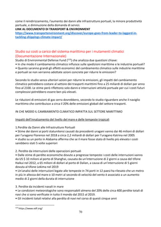 70
come il reindirizzamento, l'aumento dei danni alle infrastrutture portuali, la minore produttività
portuale, e diminuzione della domanda di servizi.
LINK AL DOCUMENTO DI TRANSPORT & ENVIRONMENT
https://www.transportenvironment.org/discover/europe-goes-from-leader-to-laggard-in-
tackling-shippings-climate-impact/
Studio sui costi a carico del sistema marittimo per i mutamenti climatici
(Documentazione Internazionale)
Studio di Environmental Defense Fund (123) che analizza due questioni chiave:
• In che modo il cambiamento climatico influisce sulle spedizioni marittime e le industrie portuali?
• Quanto saranno grandi gli effetti economici del cambiamento climatico sulle industrie marittime
e portuali se non verranno adottate azioni concrete per ridurre le emissioni?
Secondo lo studio senza ulteriori azioni per ridurre le emissioni, gli impatti del cambiamento
climatico potrebbero costare al settore dei trasporti marittimi fino a 25 miliardi di dollari per anno
fino al 2100. Le stime però riflettono solo danni e interruzioni attività portuale per cui i costi futuri
complessivi potrebbero essere ben più elevati.
Le riduzioni di emissioni di gas serra dovrebbero, secondo lo studio riguardare anche il naviglio
marittimo che contribuisce a circa il 20% delle emissioni globali del settore trasporti.
IN CHE MODO IL CAMBIAMENTO CLIMATICO IMPATTA SUL SETTORE MARITTIMO
Impatti dell'innalzamento del livello del mare e delle tempeste tropicali
1.Perdite da Danni alle Infrastrutture Portuali
• Stime dei danni ai porti statunitensi causati da precedenti uragani vanno dai 46 milioni di dollari
per l'uragano Florence nel 2018 a circa 2,2 miliardi di dollari per l'uragano Katrina nel 2005
• studio su un porto in Alabama afferma che se il mare fosse stato di livello più elevato i costi
sarebbero stati 5 volte superiori
2. Perdite da interruzioni delle operazioni portuali
• Dalle stime di perdite economiche dovute a pregresse tempeste i costi delle interruzioni vanno
da US $ 10 milioni al porto di Shanghai, causata da un'interruzione di 2 giorni a causa del tifone
Haikui nel 2012, a 65 milioni di dollari al porto di Dalian, a causa di un'interruzione di 5 giorni
dovuta al tifone Lekima nel 2019
• Un'analisi delle interruzioni legate alle tempeste in 74 porti in 12 paesi ha rilevato che un metro
in più in altezza del mare o 10 metri al secondo di velocità del vento è associato a un aumento
medio di 2 giorni della durata di interruzione
3. Perdite da incidenti navali in mare
• Le condizioni meteorologiche sono responsabili almeno del 20% delle circa 400 perdite totali di
navi che si sono verificate in tutto il mondo dal 2015 al 2019.
• Gli incidenti totali relativi alla perdita di navi nel corso di questi cinque anni
123
https://www.edf.org/
 