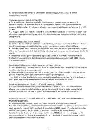 71
ha provocato la morte in mare di 142 membri dell'equipaggio, molti a causa di eventi
meteorologici estremi
4. costi per adattarsi ed evitare le perdite
• Per le navi in mare, le tempeste più forti richiederanno un adattamento attraverso il
reinstradamento, che aumenta i ritardi e i costi operativi. Per una nave portacontainer che
consuma 150 tonnellate di carburante al giorno, ogni giorno in più in mare può costare circa US $
75.000.
• La maggior parte delle ricerche sui costi di adattamento dei porti si è concentrata su approcci di
elevazione, con costi unitari che vanno da US $ 30 milioni a oltre 200 milioni di dollari per km2 di
area portuale.
Impatti da inondazioni interne e siccità
La modifica dei modelli di precipitazione nell'entroterra, incluso un aumento rischi di inondazioni e
siccità, possono avere impatti indiretti sul settore marittimo attraverso effetti di filiera.
• Livelli record dell'acqua sul fiume Mississippi nel 2019 hanno interrotto questa rete di trasporto
chiave per l'esportazione degli Stati Uniti di prodotti agricoli, causando perdite per quasi 1 miliardo
di dollari
• Nello stesso anno la grave siccità nella regione del Canale di Panama ha richiesto limiti sul
traffico in transito che sono stati stimato per il costo di spedizione globale tra US $ 230 milioni e
370 milioni di dollari.
Impatti dovuti all'aumento delle temperature e al caldo estremo
Il calore estremo può causare danni sostanziali alla spedizione di navi e alle infrastrutture portuali,
nonché perturbare le operazioni portuali:
• Gli impatti sulle infrastrutture portuali includono stress sul raffreddamento sistemi e strutture
portuali metalliche, come container movimentazione gru e magazzini.
• Nel 2009, le ondate di caldo in Australia hanno bloccato alcune sezioni del Porto di Melbourne
per 3 giorni, con conseguente perdite di produttività per interruzione del lavoro.
Impatti del cambiamento climatico sull’attività economica globale
L'attività commerciale marittima globale è fortemente connessa con la salute dell'economia
globale. Una economia globale più lenta dovuta ai mutamenti climatici limita la crescita del
commercio marittimo, tuttavia, su questo aspetto stime efficace non ne esistono ancora.
AMPLIEZZA DEGLI EFFETTI ECONOMICI SUL SETTORE MARITTIMO SENZA INTERVENTI CONTRO I
MUTAMENTI CLIMATICI
Lo Studio sviluppa scenari di costi sia per i danni che per le strategie di adattamento.
Non solo lo studio analizza sia lo scenario senza mutamenti climatici che prevede un volume totale
degli scambi che crescerà da 11,5 miliardi di tonnellate nel 2020 a quasi 120 miliardi di tonnellate
nel 2100 (supponendo che il commercio continui a crescere del 3% annuo). Invece
l'analisi stima che il volume del commercio marittimo nel 2100 sotto lo scenario peggiore dei
mutamenti climatici in atto sarà compreso tra 5,3 e 11,8 miliardi di tonnellate inferiore a quello
che sarebbe senza il cambiamento climatico.
 