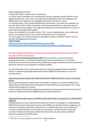 72
CONCLUSIONI DELLO STUDIO
L'analisi offre diversi risultati chiave e implicazioni,
• In primo luogo, è probabile che il cambiamento climatico imponga miliardi di dollari in costi
aggiuntivi ogni anno, a meno che non vengano prese significative misure di mitigazione e/o
adattamento. Costi aggiuntivi che raddoppieranno entro la fine del 21° secolo.
• In secondo luogo, i costi stimati probabilmente sottostimano i costi futuri alle spedizioni e ai
porti per diversi motivi. Infatti, la stima dei costi riguarda infrastrutture e operazioni portuali
esistenti, pertanto non colgono i costi legati alla crescita futura nella dimensione e il numero di
porti o del volume degli scambi globali.
Inoltre, non includono le stime dei costi per "soft": misure di adattamento, come la difesa del
porto o le strategie di ritirata, o per i costi di dirottamento per la navigazione.
• In terzo luogo, sono necessarie analisi più dettagliate valutare i potenziali risparmi sui costi
derivanti dall'adeguamento del porto.
TESTO STUDIO:
https://www.edf.org/sites/default/files/press-releases/RTI-
EDF%20Act%20Now%20or%20Pay%20Later%20Climate%20Impact%20Shipping.pdf
No alla proroga automatica di concessioni di occupazione del demanio marittimo
(Giurisprudenza Comunitaria)
Sentenza Corte di Giustizia del 20 aprile 2023 che ha esaminato una serie di domande
pregiudiziali poste da un TAR italiano relativamente ad una controversia tra un Comune e
l’Autorità per la Concorrenza italiana sulla possibilità di prorogare automaticamente le concessioni
demaniali marittime senza procedure di evidenza pubblica.
La Corte di Giustizia così si è pronunciata sulle varie questioni pregiudiziali poste dal giudice
italiano in riferimento alla applicabilità della Direttiva 2006/123 (124) relativa ai servizi nel
mercato interno:
Sulla prima questione relativa alla validità della direttiva 2006/123 relativa ai servizi nel mercato
interno
Con la sua prima questione il giudice del rinvio chiede, in sostanza, se la direttiva 2006/123 sia
valida alla luce dell’articolo 94 CE, dal momento che tale direttiva di armonizzazione non è stata
adottata dal Consiglio all’unanimità.
La Corte risponde che dall’esame della prima questione non è emerso alcun elemento idoneo ad
inficiare la validità della direttiva 2006/123 alla luce dell’articolo 94 CE.
Sulle questioni seconda e quarta Sull’effetto diretto dell’articolo 12, paragrafi 1 e 2, della direttiva
2006/123
Su dette questioni la Corte risponde dichiarando che l’articolo 12, paragrafi 1 e 2, della direttiva
2006/123 deve essere interpretato nel senso che l’obbligo, per gli Stati membri, di applicare una
procedura di selezione imparziale e trasparente tra i candidati potenziali, nonché il divieto di
rinnovare automaticamente un’autorizzazione rilasciata per una determinata attività sono
enunciati in modo incondizionato e sufficientemente preciso da poter essere considerati
disposizioni produttive di effetti diretti.
124
https://eur-lex.europa.eu/legal-content/IT/TXT/?uri=CELEX:32006L0123
 