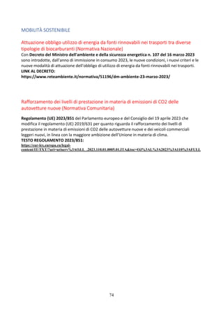 74
MOBILITÀ SOSTENIBILE
Attuazione obbligo utilizzo di energia da fonti rinnovabili nei trasporti tra diverse
tipologie di biocarburanti (Normativa Nazionale)
Con Decreto del Ministro dell'ambiente e della sicurezza energetica n. 107 del 16 marzo 2023
sono introdotte, dall'anno di immissione in consumo 2023, le nuove condizioni, i nuovi criteri e le
nuove modalità di attuazione dell'obbligo di utilizzo di energia da fonti rinnovabili nei trasporti.
LINK AL DECRETO:
https://www.reteambiente.it/normativa/51196/dm-ambiente-23-marzo-2023/
Rafforzamento dei livelli di prestazione in materia di emissioni di CO2 delle
autovetture nuove (Normativa Comunitaria)
Regolamento (UE) 2023/851 del Parlamento europeo e del Consiglio del 19 aprile 2023 che
modifica il regolamento (UE) 2019/631 per quanto riguarda il rafforzamento dei livelli di
prestazione in materia di emissioni di CO2 delle autovetture nuove e dei veicoli commerciali
leggeri nuovi, in linea con la maggiore ambizione dell'Unione in materia di clima.
TESTO REGOLAMENTO 2023/851:
https://eur-lex.europa.eu/legal-
content/IT/TXT/?uri=uriserv%3AOJ.L_.2023.110.01.0005.01.ITA&toc=OJ%3AL%3A2023%3A110%3AFULL
 
