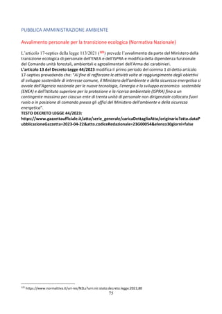 75
PUBBLICA AMMINISTRAZIONE AMBIENTE
Avvalimento personale per la transizione ecologica (Normativa Nazionale)
L’articolo 17-septies della legge 113/2021 (125) prevede l’avvalimento da parte del Ministero della
transizione ecologica di personale dell'ENEA e dell'ISPRA e modifica della dipendenza funzionale
del Comando unità forestali, ambientali e agroalimentari dell'Arma dei carabinieri.
L’articolo 13 del Decreto Legge 44/2023 modifica il primo periodo del comma 1 di detto articolo
17-septies prevedendo che: “Al fine di rafforzare le attività volte al raggiungimento degli obiettivi
di sviluppo sostenibile di interesse comune, il Ministero dell'ambiente e della sicurezza energetica si
avvale dell'Agenzia nazionale per le nuove tecnologie, l'energia e lo sviluppo economico sostenibile
(ENEA) e dell'Istituto superiore per la protezione e la ricerca ambientale (ISPRA) fino a un
contingente massimo per ciascun ente di trenta unità di personale non dirigenziale collocato fuori
ruolo o in posizione di comando presso gli uffici del Ministero dell'ambiente e della sicurezza
energetica”.
TESTO DECRETO LEGGE 44/2023:
https://www.gazzettaufficiale.it/atto/serie_generale/caricaDettaglioAtto/originario?atto.dataP
ubblicazioneGazzetta=2023-04-22&atto.codiceRedazionale=23G00054&elenco30giorni=false
125
https://www.normattiva.it/uri-res/N2Ls?urn:nir:stato:decreto.legge:2021;80
 