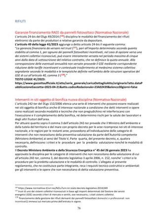 76
RIFIUTI
Garanzie finanziamento RAEE da pannelli fotovoltaici (Normativa Nazionale)
L’articolo 24-bis del DLgs 49/2014 (126) disciplina le modalità del finanziamento dei rifiuti
elettronici da parte dei produttori e relative garanzie da depositare.
L’articolo 49 della legge 41/2023 aggiunge a detto articolo 24-bis il seguente comma:
“La garanzia finanziaria da versare nel trust (127), pari all'importo determinato secondo quanto
stabilito al comma 1, per ognuno dei pannelli fotovoltaici incentivati, nel caso di opzione verso uno
dei sistemi collettivi riconosciuti, può essere interamente versata nel periodo massimo di cinque
anni dalla data di sottoscrizione del relativo contratto, che ne definisce la quota annuale. Alla
corresponsione delle eventuali annualità non versate provvede il GSE mediante corrispondente
riduzione delle tariffe incentivanti e contestuale trasferimento al medesimo sistema collettivo
segnalante secondo le modalità e le tempistiche definite nell'ambito delle istruzioni operative del
GSE di cui all'articolo 40, comma 3 (128).”
TESTO LEGGE 41/2023:
https://www.gazzettaufficiale.it/atto/serie_generale/caricaDettaglioAtto/originario?atto.dataP
ubblicazioneGazzetta=2023-04-21&atto.codiceRedazionale=23A02439&elenco30giorni=false
Interventi in siti oggetto di bonifica nuova disciplina (Normativa Nazionale)
L’articolo 242-ter del DLgs 152/2006 elenca una serie di interventi che possono essere realizzati
nei siti oggetto di bonifica anche di interesse nazionale a condizione che detti interventi e opere
siano realizzati secondo modalità e tecniche che non pregiudichino né interferiscano con
l'esecuzione e il completamento della bonifica, né determinino rischi per la salute dei lavoratori e
degli altri fruitori dell'area.
Per attuare quanto sopra il comma 3 dell’articolo 242-ter prevede che il Ministro dell'ambiente e
della tutela del territorio e del mare con proprio decreto per le aree ricomprese nei siti di interesse
nazionale, e le regioni per le restanti aree, provvedono all'individuazione delle categorie di
interventi che non necessitano della preventiva valutazione da parte dell'Autorità competente
(Ministero Ambiente) ai sensi del Titolo V, Parte quarta, del presente decreto, e, qualora
necessaria, definiscono i criteri e le procedure per la predetta valutazione nonché le modalità di
controllo.
Il Decreto Ministero Ambiente e della Sicurezza Energetica n° 45 del 26 gennaio 2023 ha
approvato la disciplina per le categorie di interventi che non necessitano della valutazione di cui
all'articolo 242-ter, comma 3, del decreto legislativo 3 aprile 2006, n. 152, nonche' i criteri e le
procedure per la predetta valutazione e le modalità di controllo. L'allegato al presente
regolamento, che ne costituisce parte integrante, reca i requisiti tecnico-costruttivi e ambientali
per gli interventi e le opere che non necessitano di detta valutazione preventiva.
126
https://www.normattiva.it/uri-res/N2Ls?urn:nir:stato:decreto.legislativo:2014;049
127
trust di uno dei sistemi collettivi riconosciuti in base agli importi determinati dal Gestore dei servizi
energetici (GSE) secondo criteri di mercato e sentiti, ove necessario, i citati sistemi collettivi.
128
finanziamento della gestione dei rifiuti derivanti dai pannelli fotovoltaici domestici e professionali non
incentivati)) immessi sul mercato prima dell'entrata in vigore.
 