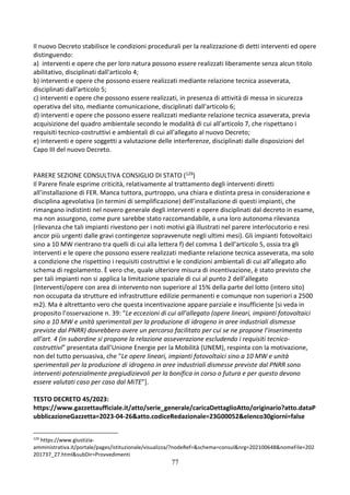 77
Il nuovo Decreto stabilisce le condizioni procedurali per la realizzazione di detti interventi ed opere
distinguendo:
a) interventi e opere che per loro natura possono essere realizzati liberamente senza alcun titolo
abilitativo, disciplinati dall'articolo 4;
b) interventi e opere che possono essere realizzati mediante relazione tecnica asseverata,
disciplinati dall'articolo 5;
c) interventi e opere che possono essere realizzati, in presenza di attività di messa in sicurezza
operativa del sito, mediante comunicazione, disciplinati dall'articolo 6;
d) interventi e opere che possono essere realizzati mediante relazione tecnica asseverata, previa
acquisizione del quadro ambientale secondo le modalità di cui all'articolo 7, che rispettano i
requisiti tecnico-costruttivi e ambientali di cui all'allegato al nuovo Decreto;
e) interventi e opere soggetti a valutazione delle interferenze, disciplinati dalle disposizioni del
Capo III del nuovo Decreto.
PARERE SEZIONE CONSULTIVA CONSIGLIO DI STATO (129)
Il Parere finale esprime criticità, relativamente al trattamento degli interventi diretti
all’installazione di FER. Manca tuttora, purtroppo, una chiara e distinta presa in considerazione e
disciplina agevolativa (in termini di semplificazione) dell’installazione di questi impianti, che
rimangano indistinti nel novero generale degli interventi e opere disciplinati dal decreto in esame,
ma non assurgono, come pure sarebbe stato raccomandabile, a una loro autonoma rilevanza
(rilevanza che tali impianti rivestono per i noti motivi già illustrati nel parere interlocutorio e resi
ancor più urgenti dalle gravi contingenze sopravvenute negli ultimi mesi). Gli impianti fotovoltaici
sino a 10 MW rientrano tra quelli di cui alla lettera f) del comma 1 dell’articolo 5, ossia tra gli
interventi e le opere che possono essere realizzati mediante relazione tecnica asseverata, ma solo
a condizione che rispettino i requisiti costruttivi e le condizioni ambientali di cui all’allegato allo
schema di regolamento. È vero che, quale ulteriore misura di incentivazione, è stato previsto che
per tali impianti non si applica la limitazione spaziale di cui al punto 2 dell’allegato
(Interventi/opere con area di intervento non superiore al 15% della parte del lotto (intero sito)
non occupata da strutture ed infrastrutture edilizie permanenti e comunque non superiori a 2500
m2). Ma è altrettanto vero che questa incentivazione appare parziale e insufficiente [si veda in
proposito l’osservazione n. 39: “Le eccezioni di cui all’allegato (opere lineari, impianti fotovoltaici
sino a 10 MW e unità sperimentali per la produzione di idrogeno in aree industriali dismesse
previste dal PNRR) dovrebbero avere un percorso facilitato per cui se ne propone l’inserimento
all’art. 4 (in subordine si propone la relazione asseverazione escludendo i requisiti tecnico-
costruttivi” presentata dall’Unione Energie per la Mobilità (UNEM), respinta con la motivazione,
non del tutto persuasiva, che “Le opere lineari, impianti fotovoltaici sino a 10 MW e unità
sperimentali per la produzione di idrogeno in aree industriali dismesse previste dal PNRR sono
interventi potenzialmente pregiudizievoli per la bonifica in corso o futura e per questo devono
essere valutati caso per caso dal MiTE”].
TESTO DECRETO 45/2023:
https://www.gazzettaufficiale.it/atto/serie_generale/caricaDettaglioAtto/originario?atto.dataP
ubblicazioneGazzetta=2023-04-26&atto.codiceRedazionale=23G00052&elenco30giorni=false
129
https://www.giustizia-
amministrativa.it/portale/pages/istituzionale/visualizza/?nodeRef=&schema=consul&nrg=202100648&nomeFile=202
201737_27.html&subDir=Provvedimenti
 