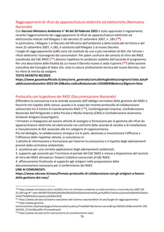 78
Raggruppamenti di rifiuti da apparecchiature elettriche ed elettroniche (Normativa
Nazionale)
Con Decreto Ministero Ambiente n° 40 del 20 febbraio 2023 è stato approvato il regolamento
recante l'aggiornamento dei raggruppamenti di rifiuti da apparecchiature elettriche ed
elettroniche indicati nell'Allegato 1 del decreto 25 settembre 2007, n. 185 (130).
In particolare, l'Allegato 1 al Decreto del Ministro dell'ambiente e della tutela del territorio e del
mare 25 settembre 2007, n.185, é sostituito dall'Allegato 1 al nuovo Decreto.
I luoghi di raggruppamento (LdR) sono siti costituiti da uno o più rivenditori di AEE che ritirano i
rifiuti elettronici riconsegnati dai consumatori. Per poter usufruire del servizio di ritiro dei RAEE
coordinato dal CdC RAEE (131) devono rispettare le condizioni stabilite dall’accordo di programma.
Per una descrizione delle finalità da cui nasce il Decreto nuovo si veda il parere (132) della sezione
consultiva del Consiglio di Stato che, vista la natura strettamente tecnica del nuovo Decreto, non
ha rilievi di merito da svolgere.
TESTO DECRETO 40/2023:
https://www.gazzettaufficiale.it/atto/serie_generale/caricaDettaglioAtto/originario?atto.dataP
ubblicazioneGazzetta=2023-04-20&atto.codiceRedazionale=23G00049&elenco30giorni=false
Protocollo con la gestione dei RAEE (Documentazione Nazionale)
Diffondere la conoscenza tra le aziende associate dell’obbligo normativo della gestione dei RAEE e
favorirle nel rispetto dello stesso: questo è lo scopo del recente protocollo di collaborazione
sottoscritto tra il Centro di Coordinamento RAEE (133), Confartigianato Imprese, Confederazione
Nazionale dell’Artigianato e della Piccola e Media Impresa (CNA) e Confederazione Autonoma
Sindacati Artigiani (Casartigiani).
I firmatari si impegnano ad avviare attività di sostegno e formazione per la gestione dei rifiuti da
apparecchiature elettriche ed elettroniche nei confronti delle aziende di vendita e di installazione
e manutenzione di AEE associate alle tre categorie di rappresentanza.
Più nel dettaglio, la collaborazione sinergica tra le parti, destinata a massimizzare l’efficacia e
l’efficienza delle rispettive attività, si concretizza in:
1.attività di informazione e formazione per favorire la conoscenza e il rispetto degli adempimenti
previsti dalla normativa ambientale;
2. assistenza per una corretta applicazione degli adempimenti ambientali;
3. supporto agli associati per l’iscrizione al portale del CdC RAEE e messa a disposizione del servizio
di ritiro dei RAEE attraverso i Sistemi Collettivi consorziati al CdC RAEE;
4. affiancamento finalizzato al supporto agli artigiani nella preparazione della
documentazione necessaria per il conferimento dei RAEE.
LINK AI COMUNICATI:
https://www.cdcraee.it/news/firmato-protocollo-di-collaborazione-con-gli-artigiani-a-favore-
della-gestione-dei-raee/
130
https://www.normattiva.it/uri-res/N2Ls?urn:nir:ministero.ambiente.e.tutela.territorio.e.mare:decreto:2007-09-
25;185!vig=#:~:text=DECRETO%20%20%20%20%2025%20settembre%20,per%20l%27ottimizzazione%20delle%20attiv
ita%27%20di%20competenza%20dei%20
131
https://www.cdcraee.it/sistema-raee/attori-del-sistema-raee/venditori-di-aee/luoghi-di-raggruppamento/
132
https://www.giustizia-
amministrativa.it/portale/pages/istituzionale/visualizza/?nodeRef=&schema=consul&nrg=202201145&nomeFile=202
201424_27.html&subDir=Provvedimenti
133
https://www.cdcraee.it/chi-siamo/centro-di-coordinamento-raee/
 