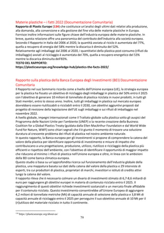 79
Materie plastiche – i fatti 2022 (Documentazione Comunitaria)
Rapporto di Plastic Europe (134) che costituisce un'analisi degli ultimi dati relativi alla produzione,
alla domanda, alla conversione e alla gestione del fine vita delle materie plastiche in Europa.
Fornisce inoltre informazioni sulle figure chiave dell'industria europea delle materie plastiche. In
breve, questa relazione offre una panoramica del contributo dell'industria alla società europea.
Secondo il Rapporto in Italia dal 2006 al 2020, la quantità avviata al riciclo è aumentata del 77%,
quella a recupero di energia del 58% mentre la discarica è diminuita del 52%.
Relativamente agli imballaggi dal 2006 al 2020, i quantitativi della plastica post-consumo (rifiuti da
imballaggio) avviati al riciclaggio è aumentata del 70%, quella a recupero energetico del 53%
mentre la discarica diminuita dell'83%.
TESTO DEL RAPPORTO:
https://plasticseurope.org/knowledge-hub/plastics-the-facts-2022/
Rapporto sulla plastica della Banca Europea degli Investimenti (BEI) Documentazione
Comunitaria
Il Rapporto nel suo Sommario ricorda come a livello dell'Unione europea (UE), la strategia europea
per la plastica ha fissato un obiettivo di riciclaggio degli imballaggi in plastica del 50% entro il 2025
con l'obiettivo di generare 10 milioni di tonnellate di plastica riciclata in nuovi prodotti, in tutti gli
Stati membri, entro lo stesso anno. Inoltre, tutti gli imballaggi in plastica sul mercato europeo
dovrebbero essere riutilizzabili o riciclabili entro il 2030, con obiettivi aggiuntivi proposti dal
progetto di revisione della legislazione dell'UE sugli imballaggi e sui rifiuti di imballaggio nel
novembre 2022.
A livello globale, impegni internazionali come il Trattato globale sulla plastica sotto gli auspici del
Programma delle Nazioni Unite per l'ambiente (UNEP) o la recente creazione della Business
Coalition for a Global Plastics Treaty (guidata dalla Ellen MacArthur Foundation e dal World Wide
Fund for Nature, WWF) sono chiari segnali che il è giunto il momento di trovare una soluzione
duratura al crescente problema dei rifiuti di plastica nel nostro ambiente naturale.
In questo rapporto, la Banca europea per gli investimenti si propone di comprendere la catena del
valore della plastica per identificare opportunità di investimento e misure di impatto che
contribuiscano a una progettazione, produzione, utilizzo, riutilizzo e riciclaggio della plastica più
efficienti e rispettosi dell'ambiente, con l'obiettivo di identificare il opportunità di maggior impatto
che riducono al minimo i rifiuti di plastica nell'Unione europea e oltre, in linea con le ambizioni
della BEI come banca climatica europea.
Questo studio si basa su un'approfondita ricerca sul funzionamento dell'industria globale della
plastica, una mappatura basata sui dati della catena del valore della plastica e 29 interviste di
esperti, tra cui produttori di plastica, proprietari di marchi, investitori e istituti di credito attivi
lungo la catena del valore.
Il rapporto rileva che è necessario colmare un divario di investimenti stimato di 6,7-8,6 miliardi di
euro per raggiungere gli obiettivi europei in materia di contenuto riciclato entro il 2025. Il
raggiungimento di questi obiettivi richiede investimenti sostanziali e un mercato finale affidabile
per il contenuto riciclato. Questo investimento consentirebbe all'Unione Europea di aggiungere
4,2 milioni di tonnellate metriche (Mt) di capacità annuale di selezione della plastica e 3,8 Mt di
capacità annuale di riciclaggio entro il 2025 per perseguire il suo obiettivo annuale di 10 Mt per il
(ri)utilizzo del materiale riciclato in tutto il continente.
134
https://plasticseurope.org/about-us/
 