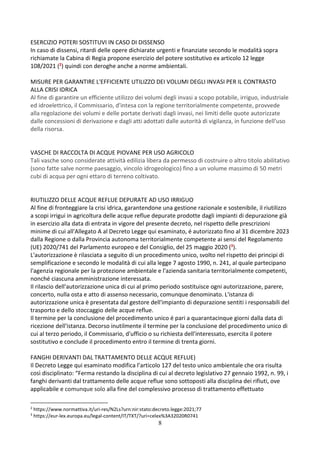 8
ESERCIZIO POTERI SOSTITUVI IN CASO DI DISSENSO
In caso di dissensi, ritardi delle opere dichiarate urgenti e finanziate secondo le modalità sopra
richiamate la Cabina di Regia propone esercizio del potere sostitutivo ex articolo 12 legge
108/2021 (2) quindi con deroghe anche a norme ambientali.
MISURE PER GARANTIRE L'EFFICIENTE UTILIZZO DEI VOLUMI DEGLI INVASI PER IL CONTRASTO
ALLA CRISI IDRICA
Al fine di garantire un efficiente utilizzo dei volumi degli invasi a scopo potabile, irriguo, industriale
ed idroelettrico, il Commissario, d'intesa con la regione territorialmente competente, provvede
alla regolazione dei volumi e delle portate derivati dagli invasi, nei limiti delle quote autorizzate
dalle concessioni di derivazione e dagli atti adottati dalle autorità di vigilanza, in funzione dell'uso
della risorsa.
VASCHE DI RACCOLTA DI ACQUE PIOVANE PER USO AGRICOLO
Tali vasche sono considerate attività edilizia libera da permesso di costruire o altro titolo abilitativo
(sono fatte salve norme paesaggio, vincolo idrogeologico) fino a un volume massimo di 50 metri
cubi di acqua per ogni ettaro di terreno coltivato.
RIUTILIZZO DELLE ACQUE REFLUE DEPURATE AD USO IRRIGUO
Al fine di fronteggiare la crisi idrica, garantendone una gestione razionale e sostenibile, il riutilizzo
a scopi irrigui in agricoltura delle acque reflue depurate prodotte dagli impianti di depurazione già
in esercizio alla data di entrata in vigore del presente decreto, nel rispetto delle prescrizioni
minime di cui all'Allegato A al Decreto Legge qui esaminato, é autorizzato fino al 31 dicembre 2023
dalla Regione o dalla Provincia autonoma territorialmente competente ai sensi del Regolamento
(UE) 2020/741 del Parlamento europeo e del Consiglio, del 25 maggio 2020 (3).
L'autorizzazione è rilasciata a seguito di un procedimento unico, svolto nel rispetto dei principi di
semplificazione e secondo le modalità di cui alla legge 7 agosto 1990, n. 241, al quale partecipano
l'agenzia regionale per la protezione ambientale e l'azienda sanitaria territorialmente competenti,
nonché ciascuna amministrazione interessata.
Il rilascio dell'autorizzazione unica di cui al primo periodo sostituisce ogni autorizzazione, parere,
concerto, nulla osta e atto di assenso necessario, comunque denominato. L'istanza di
autorizzazione unica è presentata dal gestore dell'impianto di depurazione sentiti i responsabili del
trasporto e dello stoccaggio delle acque reflue.
Il termine per la conclusione del procedimento unico é pari a quarantacinque giorni dalla data di
ricezione dell'istanza. Decorso inutilmente il termine per la conclusione del procedimento unico di
cui al terzo periodo, il Commissario, d'ufficio o su richiesta dell'interessato, esercita il potere
sostitutivo e conclude il procedimento entro il termine di trenta giorni.
FANGHI DERIVANTI DAL TRATTAMENTO DELLE ACQUE REFLUE)
Il Decreto Legge qui esaminato modifica l’articolo 127 del testo unico ambientale che ora risulta
così disciplinato: “Ferma restando la disciplina di cui al decreto legislativo 27 gennaio 1992, n. 99, i
fanghi derivanti dal trattamento delle acque reflue sono sottoposti alla disciplina dei rifiuti, ove
applicabile e comunque solo alla fine del complessivo processo di trattamento effettuato
2
https://www.normattiva.it/uri-res/N2Ls?urn:nir:stato:decreto.legge:2021;77
3
https://eur-lex.europa.eu/legal-content/IT/TXT/?uri=celex%3A32020R0741
 
