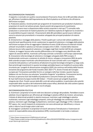 80
RACCOMANDAZIONI FINANZIARIE
Il rapporto si conclude con quattro raccomandazioni finanziarie chiave che la BEI potrebbe attuare
per affrontare il problema dell'inquinamento da rifiuti di plastica sia all'interno che all'esterno
dell'Unione europea:
1. Produzione plastica. Grandi prestiti per programmi di investimento per produttori di plastica e
proprietari di marchi nel settore privato. Questi prestiti del programma di investimento
potrebbero essere messi a disposizione delle società corporate e mid-cap (135) coinvolte nella
produzione e conversione di materie plastiche con l'obiettivo esplicito di migliorare la circolarità e
la sostenibilità di questi materiali. I finanziamenti della BEI potrebbero quindi essere indirizzati
verso le soluzioni più promettenti e innovative sviluppate dai principali produttori di materie
plastiche.
2. Smistamento e riciclaggio della plastica. Prestiti quadro per i comuni del settore pubblico o le
autorità locali specificamente mirati a potenziare la capacità di selezione e riciclaggio della plastica
nell'Unione europea al fine di raggiungere l'obiettivo di avere 10 Mt all'anno di materiali riciclati
utilizzati nei prodotti in plastica sul mercato europeo entro il 2025. I risultati della relazione
indicano lacune nella capacità di selezione e riciclaggio negli Stati membri dell'UE più sviluppati.
Tuttavia, le maggiori lacune nella raccolta differenziata e nel riciclaggio sono identificate nelle
regioni di coesione dell'UE, incentrate sull'Europa centrale e orientale e sull'Europa sudorientale.
3. Innovazione nella tecnologia di selezione e riciclaggio sviluppata dalle PMI europee. È
fondamentale continuare a sostenere le attività di ricerca, sviluppo e innovazione (RDI) da parte
delle aziende europee incentrate sulla dimostrazione di nuovi concetti volti a una maggiore
circolarità nella plastica e sull'assistenza all'adozione di queste tecnologie emergenti su larga scala.
Dare priorità agli investimenti in queste tecnologie potrebbe basarsi sul modello di successo dello
strumento per i progetti di dimostrazione energetica (EDP) che continua nell'ambito delle finestre
tematiche del programma del Fondo InvestEU 2021-2027 (136). Anche il Fondo del Consiglio
europeo per l'innovazione potrebbe fornire un sostegno nella fase iniziale a queste imprese.
Sebbene ciò non fornisca una soluzione "proiettile d'argento" al problema, l'innovazione tecnica
fornisce un percorso fuori dal modello di produzione e consumo lineare per la plastica.
4. Fuori dall'Unione Europea tramite BEI Global — Prestiti sovrani per progetti di gestione
integrata dei rifiuti. Prestiti sovrani della BEI a enti del settore pubblico, in particolare alle autorità
responsabili della raccolta e del trattamento delle acque reflue, destinati alle città costiere (spesso
con importanti porti o porti) nei paesi in via di sviluppo.
RACCOMANDAZIONI POLITICHE
1. Incentivare i proprietari di marchi nelle loro decisioni sul design del prodotto. Potrebbero essere
adottate misure legislative per affrontare gli imballaggi in plastica difficili da riciclare: ad esempio,
il divieto di determinati prodotti in plastica monouso; restrizioni sugli imballaggi in plastica
multistrato; restrizioni sugli imballaggi compositi, come gli imballaggi che combinano carta e
plastica; restrizioni sugli imballaggi multipolimero; restrizioni sugli imballaggi in PVC; il divieto del
PET opaco, che i vecchi impianti di smistamento non sono attrezzati per identificare; e misure
volte a ridurre l'uso di troppi colori o del nero.
2. Incoraggiare i produttori ei proprietari di marchi attraverso l'introduzione o l'estensione di
sistemi di responsabilità estesa del produttore (EPR), incentivandoli in tal modo a realizzare
135
https://www.reteagevolazioni.it/definizione-di-mid-cap/
136
https://www.europarl.europa.eu/news/it/headlines/eu-affairs/20210225STO98708/investeu-il-programma-dell-
ue-per-favorire-gli-investimenti
 