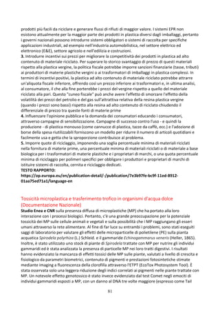 81
prodotti più facili da riciclare e generare flussi di rifiuti di maggior valore. I sistemi EPR non
esistono attualmente per la maggior parte dei prodotti in plastica diversi dagli imballaggi, pertanto
i governi nazionali possono introdurre sistemi obbligatori o sistemi di raccolta per specifiche
applicazioni industriali, ad esempio nell'industria automobilistica, nel settore elettrico ed
elettronico (E&E), settore agricolo e nell'edilizia e costruzioni.
3. Introdurre incentivi sui prezzi per migliorare la competitività dei prodotti in plastica ad alto
contenuto di materiale riciclato. Per superare lo storico svantaggio di prezzo di questi materiali
rispetto alla plastica vergine, la politica fiscale potrebbe imporre sanzioni finanziarie (tasse, tributi)
ai produttori di materie plastiche vergini o ai trasformatori di imballaggi in plastica complessi. In
termini di incentivi positivi, la plastica ad alto contenuto di materiale riciclato potrebbe attrarre
un'aliquota fiscale inferiore, offrendo così un prezzo inferiore ai trasformatori e, in ultima analisi,
al consumatore, il che alla fine porterebbe i prezzi del vergine rispetto a quello del materiale
riciclato alla pari. Questo "cuneo fiscale" può anche avere l'effetto di smorzare l'effetto della
volatilità dei prezzi del petrolio e del gas sull'attrattiva relativa della resina plastica vergine
(quando i prezzi sono bassi) rispetto alla resina ad alto contenuto di riciclato chiudendo il
differenziale di prezzo tra queste fonti di materie prime
4. Influenzare l'opinione pubblica e la domanda dei consumatori educando i consumatori,
attraverso campagne di sensibilizzazione. Campagne di successo contro l'uso - e quindi la
produzione - di plastica monouso (come cannucce di plastica, tazze da caffè, ecc.) e l'adozione di
borse della spesa riutilizzabili forniscono un modello per ridurre il numero di articoli quotidiani e
facilmente usa e getta che la sproporzione contribuisce al problema.
5. Imporre quote di riciclaggio, imponendo una soglia percentuale minima di materiali riciclati
nella fornitura di materie prime, una percentuale minima di materiali riciclati o di materiale a base
biologica per i trasformatori di materie plastiche e i proprietari di marchi, o una quota percentuale
minima di riciclaggio per polimeri specifici per obbligare i produttori e proprietari di marchi di
istituire sistemi di raccolta, cernita e riciclaggio dedicati.
TESTO RAPPORTO:
https://op.europa.eu/en/publication-detail/-/publication/7e3b97fe-bc9f-11ed-8912-
01aa75ed71a1/language-en
Tossicità microplastica e trasferimento trofico in organismi d'acqua dolce
(Documentazione Nazionale)
Studio Enea e CNR sulla presenza diffusa di microplastiche (MP) che ha portato alla loro
interazione con i processi biologici. Pertanto, c'è una grande preoccupazione per la potenziale
tossicità dei MP sulle cellule animali e vegetali e sulla possibilità che i MP raggiungano gli esseri
umani attraverso la rete alimentare. Al fine di far luce su entrambi i problemi, sono stati eseguiti
saggi di laboratorio per valutare gli effetti delle microparticelle di polietilene (PE) sulla pianta
acquatica Spirodela polyrhiza (L.) Schleid. e il gammaride Echinogammarus veneris (Heller, 1865).
Inoltre, è stato utilizzato uno stock di piante di Spirodela trattate con MP per nutrire gli individui
gammaridi ed è stata analizzata la presenza di particelle MP nei loro tratti digestivi. I risultati
hanno evidenziato la mancanza di effetti tossici delle MP sulle piante, valutati a livello di crescita e
fisiologico da parametri biometrici, contenuto di pigmenti e prestazioni fotosintetiche stimate
mediante imaging a fluorescenza della clorofilla attraverso l'ETPT (EcoTox Photosystem Tool). È
stata osservata solo una leggera riduzione degli indici correlati ai pigmenti nelle piante trattate con
MP. Un notevole effetto genotossico è stato invece evidenziato dal test Comet negli emociti di
individui gammaridi esposti a MP, con un danno al DNA tre volte maggiore (espresso come Tail
 
