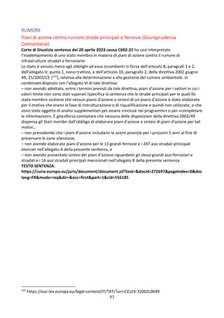 83
RUMORE
Piani di azione contro rumore strade principali e ferrovie (Giurisprudenza
Comunitaria)
Corte di Giustizia sentenza del 20 aprile 2023 causa C602-21 ha così interpretato
l’inadempimento di uno stato membro in materia di piani di azione contro il rumore di
infrastrutture stradali e ferroviarie:
Lo stato è venuto meno agli obblighi ad esso incombenti in forza dell'articolo 8, paragrafi 1 e 2,
dell'allegato V, punto 1, nono trattino, e dell'articolo 10, paragrafo 2, della direttiva 2002 giugno
49, 25/2002/CE (137), relativa alla determinazione e alla gestione del rumore ambientale. in
combinato disposto con l'allegato VI di tale direttiva:
– non avendo adottato, entro i termini previsti da tale direttiva, piani d'azione per i settori in cui i
valori limite non sono stati superati (specifica la sentenza che le strade principali per le quali llo
stato membro sostiene che nessun piano d'azione o sintesi di un piano d'azione è stato elaborato
per il motivo che erano in fase di ristrutturazione o di riqualificazione e quindi non utilizzate, o che
sono state oggetto di analisi supplementari per essere «incluse nei programmi» o per «completare
le informazioni», È giocoforza constatare che nessuna delle disposizioni della direttiva 2002/49
dispensa gli Stati membri dall'obbligo di elaborare piani d'azione o sintesi di piani d'azione per tali
motivi.;
– non prevedendo che i piani d'azione includano le azioni previste per i prossimi 5 anni al fine di
preservare le zone silenziose;
– non avendo elaborato piani d'azione per le 13 grandi ferrovie e i 247 assi stradali principali
elencati nell'allegato A della presente sentenza, e
– non avendo presentato sintesi dei piani d'azione riguardanti gli stessi grandi assi ferroviari e
stradali e i 16 assi stradali principali menzionati nell'allegato B della presente sentenza.
TESTO SENTENZA:
https://curia.europa.eu/juris/document/document.jsf?text=&docid=272697&pageIndex=0&doc
lang=FR&mode=req&dir=&occ=first&part=1&cid=556185
137 https://eur-lex.europa.eu/legal-content/IT/TXT/?uri=CELEX:32002L0049
 