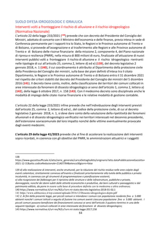 84
SUOLO DIFESA IDROGEOLOGIC E IDRAULICA
Interventi volti a fronteggiare il rischio di alluvione e il rischio idrogeologico
(Normativa Nazionale)
L’articolo 22 della legge 233/2021 (138) prevede che con decreto del Presidente del Consiglio dei
Ministri, adottato di concerto con il Ministro dell'economia e delle finanze, previa intesa in sede di
Conferenza permanente per i rapporti tra lo Stato, le Regioni e le Province autonome di Trento e
di Bolzano, si provvede all'assegnazione e al trasferimento alle Regioni e alle Province autonome di
Trento e di Bolzano delle risorse finanziarie della missione 2, componente 4, del Piano nazionale
di ripresa e resilienza (PNRR), nella misura di 800 milioni di euro, finalizzate all'attuazione di nuovi
interventi pubblici volti a fronteggiare il rischio di alluvione e il rischio idrogeologico rientranti
nelle tipologie di cui all'articolo 25, comma 2, lettere d) ed e) (139), del decreto legislativo 2
gennaio 2018, n. 1 (140), il cui coordinamento è attribuito al Dipartimento della protezione civile
della Presidenza del Consiglio dei ministri, sulla base dei piani definiti d'intesa tra il citato
Dipartimento, le Regioni e le Province autonome di Trento e di Bolzano entro il 31 dicembre 2021
nel rispetto dei criteri stabiliti dal decreto del Presidente del Consiglio dei ministri del 5 dicembre
2016 (141). Il decreto tiene conto, inoltre, della classificazione dei territori dei comuni collocati in
aree interessate da fenomeni di dissesto idrogeologico ai sensi dell'articolo 1, comma 2, lettera a)
(142), della legge 6 ottobre 2017, n. 158 (143). Con il medesimo decreto sono disciplinate anche le
modalità di impiego delle citate risorse finanziarie e le relative modalità di gestione contabile.
L’articolo 22 della legge 233/2021 infine prevede che nell'individuazione degli interventi previsti
dall'articolo 25, comma 2, lettere d) ed e) , del codice della protezione civile, di cui al decreto
legislativo 2 gennaio 2018, n. 1, si deve dare conto della valutazione della ripetitività dei fenomeni
alluvionali e di dissesto idrogeologico verificatisi nei territori interessati nel decennio precedente,
dell'estensione sovracomunale del loro impatto nonché delle vittime eventualmente provocate
dagli eventi medesimi.
L’articolo 29 della legge 41/2023 prevede che al fine di accelerare la realizzazione deli interventi
sopra ricordati, in coerenza con gli obiettivi del PNRR, le amministrazioni attuatrici e i soggetti
138
https://www.gazzettaufficiale.it/atto/serie_generale/caricaDettaglioAtto/originario?atto.dataPubblicazioneGazzetta=
2021-12-31&atto.codiceRedazionale=21A07784&elenco30giorni=false
139 d) alla realizzazione di interventi, anche strutturali, per la riduzione del rischio residuo nelle aree colpite dagli
eventi calamitosi, strettamente connesso all'evento e finalizzati prioritariamente alla tutela della pubblica e privata
incolumità, in coerenza con gli strumenti di programmazione e pianificazione esistenti;
e) alla ricognizione dei fabbisogni per il ripristino delle strutture e delle infrastrutture, pubbliche e private,
danneggiate, nonché dei danni subiti dalle attività economiche e produttive, dai beni culturali e paesaggistici e dal
patrimonio edilizio, da porre in essere sulla base di procedure definite con la medesima o altra ordinanza;
140 https://www.normattiva.it/uri-res/N2Ls?urn:nir:stato:decreto.legislativo:2018-01-02;1
141 https://www.ediltecnico.it/wp-content/uploads/2016/12/Dissesto-idrogeologico-dcpm.pdf
142 2. Ai fini della presente legge, per piccoli comuni si intendono i comuni con popolazione residente fino a 5.000
abitanti nonché i comuni istituiti a seguito di fusione tra comuni aventi ciascuno popolazione fino a 5.000 abitanti. I
piccoli comuni possono beneficiare dei finanziamenti concessi ai sensi dell'articolo 3 qualora rientrino in una delle
seguenti tipologie: a) comuni collocati in aree interessate da fenomeni di dissesto idrogeologico;
143 https://www.normattiva.it/uri-res/N2Ls?urn:nir:stato:legge:2017;158
 