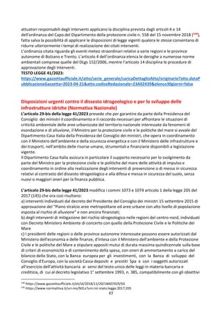 85
attuatori responsabili degli interventi applicano la disciplina prevista dagli articoli 4 e 14
dell'ordinanza del Capo del Dipartimento della protezione civile n. 558 del 15 novembre 2018 (144),
fatta salva la possibilità di applicare le disposizioni di legge vigenti qualora le stesse consentano di
ridurre ulteriormente i tempi di realizzazione dei citati interventi.
L’ordinanza citata riguarda gli eventi meteo straordinari relativi a varie regioni e le province
autonome di Bolzano e Trento. L’articolo 4 dell’ordinanza elenca le deroghe a numerose norme
ambientali comprese quelle del DLgs 152/2006, mentre l’articolo 14 disciplina le procedure di
approvazione degli interventi.
TESTO LEGGE 41/2023:
https://www.gazzettaufficiale.it/atto/serie_generale/caricaDettaglioAtto/originario?atto.dataP
ubblicazioneGazzetta=2023-04-21&atto.codiceRedazionale=23A02439&elenco30giorni=false
Disposizioni urgenti contro il dissesto idrogeologico e per lo sviluppo delle
infrastrutture idriche (Normativa Nazionale)
L’articolo 29-bis della legge 41/2023 prevede che per garantire da parte della Presidenza del
Consiglio dei ministri il coordinamento e il raccordo necessari per affrontare le situazioni di
criticità ambientale delle aree urbanizzate del territorio nazionale interessate da fenomeni di
esondazione e di alluvione, il Ministro per la protezione civile e le politiche del mare si avvale del
Dipartimento Casa Italia della Presidenza del Consiglio dei ministri, che opera in coordinamento
con il Ministero dell'ambiente e della sicurezza energetica e con il Ministero delle infrastrutture e
dei trasporti, nell'ambito delle risorse umane, strumentali e finanziarie disponibili a legislazione
vigente.
Il Dipartimento Casa Italia assicura in particolare il supporto necessario per lo svolgimento da
parte del Ministro per la protezione civile e le politiche del mare delle attività di impulso e
coordinamento in ordine alla realizzazione degli interventi di prevenzione o di messa in sicurezza
relativi al contrasto del dissesto idrogeologico e alla difesa e messa in sicurezza del suolo, senza
nuovi o maggiori oneri per la finanza pubblica.
L’articolo 29-bis della legge 41/2023 modifica i commi 1073 e 1074 articolo 1 della legge 205 del
2017 (145) che ora così risultano:
a) interventi individuati dal decreto del Presidente del Consiglio dei ministri 15 settembre 2015 di
approvazione del “Piano stralcio aree metropolitane ed aree urbane con alto livello di popolazione
esposta al rischio di alluvione” e non ancora finanziati;
b) degli interventi di mitigazione del rischio idrogeologico nelle regioni del centro-nord, individuati
con Decreto Ministero Ambiente di concerto con quello della Protezione Civile e le Politiche del
Mare
c) I presidenti delle regioni o delle province autonome interessate possono essere autorizzati dal
Ministero dell'economia e delle finanze, d'intesa con il Ministero dell'ambiente e della Protezione
Civile e le politiche del Mare a stipulare appositi mutui di durata massima quindicennale sulla base
di criteri di economicità e di contenimento della spesa, con oneri di ammortamento a carico del
bilancio dello Stato, con la Banca europea per gli investimenti, con la Banca di sviluppo del
Consiglio d'Europa, con la società Cassa depositi e prestiti Spa e con i soggetti autorizzati
all'esercizio dell'attività bancaria ai sensi del testo unico delle leggi in materia bancaria e
creditizia, di cui al decreto legislativo 1° settembre 1993, n. 385, compatibilmente con gli obiettivi
144
https://www.gazzettaufficiale.it/eli/id/2018/11/20/18A07429/SG
145
https://www.normattiva.it/uri-res/N2Ls?urn:nir:stato:legge:2017;205
 