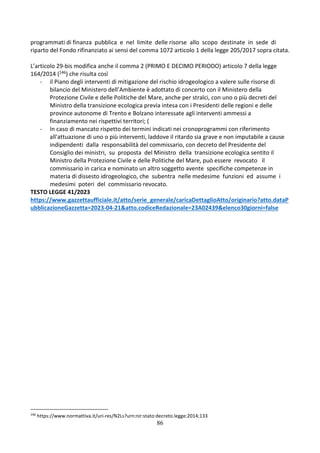 86
programmati di finanza pubblica e nel limite delle risorse allo scopo destinate in sede di
riparto del Fondo rifinanziato ai sensi del comma 1072 articolo 1 della legge 205/2017 sopra citata.
L’articolo 29-bis modifica anche il comma 2 (PRIMO E DECIMO PERIODO) articolo 7 della legge
164/2014 (146) che risulta così
- il Piano degli interventi di mitigazione del rischio idrogeologico a valere sulle risorse di
bilancio del Ministero dell’Ambiente è adottato di concerto con il Ministero della
Protezione Civile e delle Politiche del Mare, anche per stralci, con uno o più decreti del
Ministro della transizione ecologica previa intesa con i Presidenti delle regioni e delle
province autonome di Trento e Bolzano interessate agli interventi ammessi a
finanziamento nei rispettivi territori; (
- In caso di mancato rispetto dei termini indicati nei cronoprogrammi con riferimento
all'attuazione di uno o più interventi, laddove il ritardo sia grave e non imputabile a cause
indipendenti dalla responsabilità del commissario, con decreto del Presidente del
Consiglio dei ministri, su proposta del Ministro della transizione ecologica sentito il
Ministro della Protezione Civile e delle Politiche del Mare, può essere revocato il
commissario in carica e nominato un altro soggetto avente specifiche competenze in
materia di dissesto idrogeologico, che subentra nelle medesime funzioni ed assume i
medesimi poteri del commissario revocato.
TESTO LEGGE 41/2023
https://www.gazzettaufficiale.it/atto/serie_generale/caricaDettaglioAtto/originario?atto.dataP
ubblicazioneGazzetta=2023-04-21&atto.codiceRedazionale=23A02439&elenco30giorni=false
146
https://www.normattiva.it/uri-res/N2Ls?urn:nir:stato:decreto.legge:2014;133
 