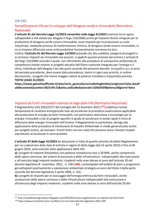 87
VIA VAS
Semplificazione VIA per lo sviluppo dell'idrogeno verde e rinnovabile (Normativa
Nazionale)
L’articolo 41 del Decreto Legge 13/2023 convertito nella legge 41/2023 inserisce tra le opere
sottoponibili a VIA statale (ex allegato II DLgs 152/2006) anche gli impianti chimici integrati per la
produzione di idrogeno verde ovvero rinnovabile, ossia impianti per la produzione su scala
industriale, mediante processi di trasformazione chimica, di idrogeno verde ovvero rinnovabile, in
cui si trovano affiancate varie unità produttive funzionalmente connesse tra loro.
Inoltre, l’articolo 41 del Decreto Legge 13/2023 prevede che alla suddetta categoria di progetti e
ai connessi impianti da rinnovabili ove previsti, si applichi quanto previsto dal comma 1 articolo 8
del DLgs 152/2006 secondo il quale: con riferimento alle procedure di valutazione ambientale di
competenza statale relative ai progetti attuativi del Piano nazionale integrato per l'energia e il
clima, individuati dall'allegato I-bis alla parte seconda del presente decreto tra quelli a cui, ai sensi
del periodo precedente, deve essere data precedenza, hanno in ogni caso priorità, in ordine
decrescente, i progetti che hanno maggior valore di potenza installata o trasportata prevista.
TESTO LEGGE 41/2023:
https://www.gazzettaufficiale.it/atto/serie_generale/caricaDettaglioAtto/originario?atto.dataP
ubblicazioneGazzetta=2023-04-21&atto.codiceRedazionale=23A02439&elenco30giorni=false
Impianti da Fonti rinnovabili esentati ex lege dalla VIA (Normativa Nazionale)
Il Regolamento (UE) 2022/2577 del Consiglio del 22 dicembre 2022 (147) stabilisce norme
temporanee di carattere emergenziale tese ad accelerare la procedura autorizzativa applicabile
alla produzione di energia da fonti rinnovabili, con particolare attenzione a tecnologie per le
energie rinnovabili o tipi di progetti specifici in grado di accelerare in tempi rapidi il ritmo di
diffusione delle energie rinnovabili nell'Unione. Il Regolamento in particolare, deroga alla
applicazione della procedura di Valutazione di Impatto Ambientale in modo generalizzato anche
per progetti (come, ad esempio i Parchi Eolici ma non solo) che possono avere rilevanti impatti
soprattutto se localizzati in zone protette.
L’articolo 47 della legge 41/2023 da attuazione in Italia di quanto previsto da detto Regolamento
per cui a decorrere dalla data di entrata in vigore di detta legge (dal 22 aprile 2023) e fino al 30
giugno 2024, sono esentati dalla applicazione della VIA:
a) i progetti di impianti fotovoltaici con potenza complessiva sino a 30 MW, anche comprensivi
delle opere connesse, dei sistemi di accumulo e delle infrastrutture indispensabili alla costruzione
e all'esercizio degli impianti medesimi, ricadenti nelle aree idonee ai sensi dell'articolo 20 del
decreto legislativo 8 novembre 2021, n. 199 (148), contemplate nell'ambito di piani o programmi
già sottoposti positivamente a valutazione ambientale strategica ai sensi del titolo II della parte
seconda del decreto legislativo 3 aprile 2006, n. 152;
b) i progetti di impianti per lo stoccaggio dell'energia elettrica da fonti rinnovabili, anche
comprensivi delle opere connesse e delle infrastrutture indispensabili alla costruzione e
all'esercizio degli impianti medesimi, ricadenti nelle aree idonee ai sensi dell'articolo 20 del
147
http://notedimarcogrondacci.blogspot.com/2023/01/nuovo-regolamento-ue-impianti-da-fonti.html
148
https://www.normattiva.it/uri-res/N2Ls?urn:nir:stato:decreto.legislativo:2021;199
 