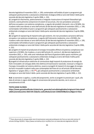 88
decreto legislativo 8 novembre 2021, n. 199, contemplate nell'ambito di piani o programmi già
sottoposti positivamente a valutazione ambientale strategica (VAS) ai sensi del titolo II della parte
seconda del decreto legislativo 3 aprile 2006, n. 152;
c) i progetti di rifacimento, potenziamento o integrale ricostruzione di impianti fotovoltaici già
esistenti, eventualmente comprensivi di sistemi di accumulo, che non prevedano variazione
dell'area occupata e con potenza complessiva, a seguito dei predetti interventi, sino a 50 MW, che
ricadano nelle aree idonee ai sensi dell'articolo 20 del decreto legislativo 8 novembre 2021, n. 199,
contemplate nell'ambito di piani o programmi già sottoposti positivamente a valutazione
ambientale strategica ai sensi del titolo II della parte seconda del decreto legislativo 3 aprile 2006,
n. 152;
d) i progetti di repowering di impianti eolici già esistenti, che non prevedano variazione dell'area
occupata e con potenza complessiva, a seguito dell'intervento medesimo, sino a 50 MW, che
ricadano nelle aree idonee ai sensi dell'articolo 20 del decreto legislativo 8 novembre 2021, n. 199,
contemplate nell'ambito di piani o programmi già sottoposti positivamente a valutazione
ambientale strategica ai sensi del titolo II della parte seconda del decreto legislativo 3 aprile 2006,
n. 152;
e) i progetti di impianti di produzione di energia rinnovabile offshore di potenza complessiva non
superiore a 50 MW, che ricadano, ai sensi dell'articolo 23, comma 2, del decreto legislativo 8
novembre 2021, n. 199, nelle aree individuate dal Piano di gestione dello spazio marittimo, già
sottoposti positivamente a valutazione ambientale strategica ai sensi del titolo II della parte
seconda del decreto legislativo 3 aprile 2006, n. 152.
f) progetti di infrastrutture elettriche di connessione degli impianti di produzione di energia da
fonti rinnovabili o di sviluppo della rete elettrica di trasmissione nazionale, necessari a integrare
l'energia rinnovabile nel sistema elettrico, ovvero ai progetti di impianti di stoccaggio di energia
da fonti rinnovabili ricadenti nelle aree contemplate dal Piano di cui all'articolo 36 del decreto
legislativo 1° giugno 2011, n. 93 (149), già sottoposti positivamente a valutazione ambientale
strategica ai sensi del titolo II della parte seconda del decreto legislativo 3 aprile 2006, n. 152.
N.B. la esenzione si applica, a scelta del proponente, anche ai progetti ivi previsti per i quali, alla
data di entrata in vigore della legge di conversione del presente decreto, sia in corso un
procedimento di VIA.
TESTO LEGGE 41/2023:
https://www.gazzettaufficiale.it/atto/serie_generale/caricaDettaglioAtto/originario?atto.dataP
ubblicazioneGazzetta=2023-04-21&atto.codiceRedazionale=23A02439&elenco30giorni=false
149
Piano decennale di sviluppo della rete di trasmissione nazionale predisposto da Terna ai sensi del comma 12
articolo 36 DLgs 93/2011 https://www.normattiva.it/uri-res/N2Ls?urn:nir:stato:decreto.legislativo:2011;93
 