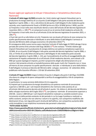 89
Nuove soglie per applicare la VIA per il fotovoltaico e l’idroelettrico (Normativa
Nazionale)
L’articolo 47 della legge 41/2023 prevede che i limiti relativi agli impianti fotovoltaici per la
produzione di energia elettrica di cui al punto 2) dell'allegato II alla parte seconda del decreto
legislativo 3 aprile 2006, n. 152, e alla lettera b) del punto 2 dell'allegato IV alla medesima parte
seconda, sono rispettivamente fissati a 20 MW (prima era 10) e 10 MW (prima 1 MW), purché:
a) l'impianto si trovi nelle aree classificate idonee ai sensi dell'articolo 20 del decreto legislativo 8
novembre 2021, n. 199 (150), ivi comprese le aree di cui al comma 8 del medesimo articolo 20;
b) l'impianto si trovi nelle aree di cui all'articolo 22-bis del decreto legislativo 8 novembre 2021, n.
199 (151);
c) fuori dei casi di cui alle lettere a) e b), l'impianto non sia situato all'interno di aree comprese tra
quelle specificamente elencate e individuate ai sensi della lettera f) dell'allegato 3 annesso al
decreto del Ministro dello sviluppo economico 10 settembre 2010 (152).
Di conseguenza della nuova norma sopra riportata l’articolo 47 della legge 4172023 abroga il terzo
periodo del comma 9-bis articolo 6 del DLgs 28/2011 (153) che recitava: “Il limite relativo agli
impianti fotovoltaici per la produzione di energia elettrica con potenza complessiva superiore a
10 MW, di cui al punto 2) dell'allegato II alla parte seconda del decreto legislativo 3 aprile 2006, n.
152, e il limite di cui alla lettera b) del punto 2 dell'allegato IV alla medesima parte seconda
del decreto legislativo 3 aprile 2006, n. 152, per il procedimento di verifica di assoggettabilità alla
valutazione di impatto ambientale di cui all'articolo 19 del medesimo decreto, sono elevati a 20
MW per queste tipologie di impianti, purché il proponente alleghi alla dichiarazione di cui al
comma 2 del presente articolo un'autodichiarazione dalla quale risulti che l'impianto non si trova
all'interno di aree comprese tra quelle specificamente elencate e individuate ai sensi della lettera
f) dell'allegato 3 annesso al decreto del Ministro dello sviluppo economico 10 settembre 2010,
pubblicato nella Gazzetta Ufficiale n. 219 del 18 settembre 2010.
L’articolo 47 legge 41/2023 integra la lettera h) punto 2 allegato alla parte II del DLgs 152/2006
che elenca le categorie di opere sottoponibili a verifica di assoggettabilità a VIA di competenza
delle Regioni.
In particolare, la nuova versione della lettera h) è la seguente:
h) impianti per la produzione di energia idroelettrica con potenza nominale di concessione
superiore a 100 kW e, per i soli impianti idroelettrici che rientrano nella casistica di cui
all'articolo 166 del presente decreto ed all'articolo 4, punto 3.b, lettera i), del decreto del Ministro
dello sviluppo economico del 6 luglio 2012 (154), con potenza nominale di concessione superiore a
250 kW, ovvero 1.000 kW per i soli impianti idroelettrici realizzati su condotte esistenti senza
incremento né della portata esistente né del periodo in cui ha luogo il prelievo e realizzati su
edifici esistenti, sempre che non alterino i volumi e le superfici, non comportino modifiche alle
destinazioni d'uso, non riguardino parti strutturali dell'edificio, non comportino aumento delle
unità immobiliari e non implichino incremento dei parametri urbanistici.
TESTO LEGGE 41/2023:
https://www.gazzettaufficiale.it/atto/serie_generale/caricaDettaglioAtto/originario?atto.dataP
ubblicazioneGazzetta=2023-04-21&atto.codiceRedazionale=23A02439&elenco30giorni=false
150
https://www.normattiva.it/uri-res/N2Ls?urn:nir:stato:decreto.legislativo:2021;199
151
https://www.normattiva.it/uri-res/N2Ls?urn:nir:stato:decreto.legislativo:2021;199
152
https://www.gazzettaufficiale.it/eli/id/2010/09/18/10A11230/sg
153
https://www.normattiva.it/uri-res/N2Ls?urn:nir:stato:decreto.legislativo:2011;28
154
https://www.mise.gov.it/index.php/it/normativa/decreti-ministeriali/decreto-ministeriale-6-luglio-2012-ed-
allegati-incentivi-per-energia-da-fonti-rinnovabili-elettriche-non-fotovoltaiche
 