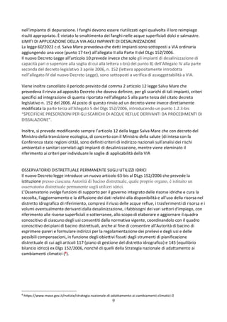9
nell'impianto di depurazione. I fanghi devono essere riutilizzati ogni qualvolta il loro reimpiego
risulti appropriato. È vietato lo smaltimento dei fanghi nelle acque superficiali dolci e salmastre.
LIMITI DI APPLICAZIONE DELLA VIA AGLI IMPIANTI DI DESALINIZZAZIONE
La legge 60/2022 c.d. Salva Mare prevedeva che detti impianti sono sottoposti a VIA ordinaria
aggiungendo una voce (punto 17-ter) all’allegato II alla Parte II del DLgs 152/2006.
Il nuovo Decreto Legge all’articolo 10 prevede invece che solo gli impianti di desalinizzazione di
capacità pari o superiore alla soglia di cui alla lettera s-bis) del punto 8) dell'Allegato IV alla parte
seconda del decreto legislativo 3 aprile 2006, n. 152 (lettera appositamente introdotta
nell’allegato IV dal nuovo Decreto Legge), sono sottoposti a verifica di assoggettabilità a VIA.
Viene inoltre cancellato il periodo previsto dal comma 2 articolo 12 legge Salva Mare che
prevedeva il rinvio ad apposito Decreto che doveva definire, per gli scarichi di tali impianti, criteri
specifici ad integrazione di quanto riportato nell'allegato 5 alla parte terza del citato decreto
legislativo n. 152 del 2006. Al posto di questo rinvio ad un decreto viene invece direttamente
modificata la parte terza all'Allegato 5 del Dlgs 152/2006, introducendo un punto 1.2.3-bis
“SPECIFICHE PRESCRIZIONI PER GLI SCARICHI DI ACQUE REFLUE DERIVANTI DA PROCEDIMENTI DI
DISSALAZIONE”.
Inoltre, si prevede modificando sempre l’articolo 12 della legge Salva Mare che con decreto del
Ministro della transizione ecologica, di concerto con il Ministro della salute (di intesa con la
Conferenza stato regioni città), sono definiti criteri di indirizzo nazionali sull'analisi dei rischi
ambientali e sanitari correlati agli impianti di desalinizzazione, mentre viene eleminato il
riferimento ai criteri per individuare le soglie di applicabilità della VIA
OSSERVATORIO DISTRETTUALE PERMANENTE SUGLI UTILIZZI IDRICI
Il nuovo Decreto legge introduce un nuovo articolo 63-bis al DLgs 152/2006 che prevede la
istituzione presso ciascuna Autorità di bacino distrettuale, quale proprio organo, è istituito un
osservatorio distrettuale permanente sugli utilizzi idrici.
L’Osservatorio svolge funzioni di supporto per il governo integrato delle risorse idriche e cura la
raccolta, l'aggiornamento e la diffusione dei dati relativi alla disponibilità e all'uso della risorsa nel
distretto idrografico di riferimento, compresi il riuso delle acque reflue, i trasferimenti di risorsa e i
volumi eventualmente derivanti dalla desalinizzazione, i fabbisogni dei vari settori d'impiego, con
riferimento alle risorse superficiali e sotterranee, allo scopo di elaborare e aggiornare il quadro
conoscitivo di ciascuno degli usi consentiti dalla normativa vigente, coordinandolo con il quadro
conoscitivo dei piani di bacino distrettuali, anche al fine di consentire all'Autorità di bacino di
esprimere pareri e formulare indirizzi per la regolamentazione dei prelievi e degli usi e delle
possibili compensazioni, in funzione degli obiettivi fissati dagli strumenti di pianificazione
distrettuale di cui agli articoli 117 (piano di gestione del distretto idrografico) e 145 (equilibrio
bilancio idrico) ex Dlgs 152/2006, nonché di quelli della Strategia nazionale di adattamento ai
cambiamenti climatici (4).
4
https://www.mase.gov.it/notizie/strategia-nazionale-di-adattamento-ai-cambiamenti-climatici-0
 