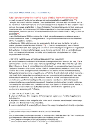 90
VIGILANZA AMBIENTALE E DELITTI AMBIENTALI
Tutela penale dell’ambiente in arrivo nuova Direttiva (Normativa Comunitaria)
La tutela penale dell’ambiente fino ad ora era disciplinata dalla Direttiva 2008/99/CE (155).
L’allegato A di questa Direttiva contiene l’elenco delle norme comunitarie (praticamente tutte le
più rilevanti) in materia ambientale, la cui violazione costituisce illecito ai fini della Direttiva stessa.
L’elenco riprendeva, ampliandolo in alcune fattispecie, l’elenco dei comportamenti da sanzionare
penalmente della Decisione quadro 2003/80 relativa alla protezione dell’ambiente attraverso il
diritto penale, Decisione peraltro annullata dalla sentenza della Corte di Giustizia 13/9/2005 causa
C 176/03 (156).
La vecchia Direttiva del 2008 prevedeva che gli Stati membri dovevano provvedere a rendere
punibili penalmente anche il favoreggiamento e l’istigazione a commettere intenzionalmente le
attività in precedenza elencate.
La Direttiva del 2008, relativamente alla responsabilità delle persone giuridiche, riprendeva
quanto già previsto dalla Decisione 2003/80 (157). La Direttiva non prevedeva invece l’elenco,
indicato dalla Decisione, delle tipologie di sanzioni da applicare alle persone giuridiche responsabili
delle violazioni rientranti nelle fattispecie sopra elencate. L’articolo 7 della presente Direttiva si
limita a prevedere che le persone giuridiche responsabili siano passibili di sanzioni efficaci,
proporzionate e dissuasive.
LE CRITICITÀ EMERSE DALLA ATTUAZIONE DELLA DIRETTIVA 2008/99/CE
Nel suo documento di lavoro del 2020 di valutazione degli effetti della Direttiva del 2008 (158), la
Commissione ha concluso che la stessa non aveva prodotto gli effetti attesi visto che negli ultimi
10 anni il numero di casi di criminalità ambientale indagati con successo e i cui autori sono stati
condannati è rimasto molto basso. Inoltre, i livelli di sanzioni imposte sono stati troppo bassi per
risultare dissuasivi e la cooperazione transfrontaliera non è stata attuata in modo sistematico.
Dalla valutazione sono emerse notevoli lacune nell'attività di contrasto in tutti gli Stati membri e a
tutti i livelli della catena di contrasto (polizia, procure e organi giurisdizionali penali). Sono state
inoltre individuate carenze negli Stati membri in termini di risorse, conoscenze specializzate,
sensibilizzazione, definizione delle priorità, cooperazione e condivisione delle informazioni,
unitamente alla mancanza di strategie nazionali globali per combattere la criminalità ambientale
che coinvolgano tutti i livelli della catena di contrasto e un approccio multidisciplinare. Inoltre, la
mancanza di coordinamento tra le attività di contrasto amministrative e penali e quelle
sanzionatorie spesso ostacola l'efficacia.
GLI OBIETTIVI DELLA NUOVA DIRETTIVA
1. Migliorare l'efficacia delle indagini e dell'azione penale aggiornando l'ambito di applicazione
della direttiva.
2. migliorare l'efficacia delle indagini e delle azioni penali chiarendo o eliminando i termini vaghi
utilizzati nelle definizioni di reato ambientale.
3. garantire tipi e livelli di sanzioni efficaci, dissuasivi e proporzionati per la criminalità ambientale.
155
https://eur-lex.europa.eu/legal-content/IT/TXT/PDF/?uri=CELEX:32008L0099
156
https://curia.europa.eu/juris/document/document.jsf;jsessionid=598082293063A3F5B401B14F15D8DC7D?text=&doc
id=59714&pageIndex=0&doclang=IT&mode=lst&dir=&occ=first&part=1&cid=4047310
157
https://www.isprambiente.gov.it/files/aria/dec.quadro-n.80-gen.2003.pdf
158
https://eur-lex.europa.eu/legal-content/IT/TXT/HTML/?uri=CELEX:52020DC0259
 
