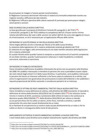 91
4. promuovere le indagini e l'azione penale transfrontaliere.
5. Migliorare il processo decisionale informato in materia di criminalità ambientale tramite una
migliore raccolta e diffusione dei dati statistici.
6. Migliorare l'efficacia operativa delle catene nazionali di contrasto per promuovere indagini,
azioni penali e sanzioni.
BASE GIURIDICA DELLA NUOVA DIRETTIVA
La base giuridica per la proposta di direttiva è l'articolo 83, paragrafo 2, del TFUE (159).
L'articolo 83, paragrafo 2, del TFUE stabilisce la competenza dell'UE a fissare norme minime
relative alla definizione dei reati e delle sanzioni nei settori dell'UE che sono stati oggetto di misure
di armonizzazione, se ciò è necessario per un'applicazione efficace delle norme.
DEFINIZIONE DI ILLECITO PENALE AI FINI DELLA NUOVA DIRETTIVA
Viene meglio definito ciò che si intende per illecito ai fini della nuova Direttiva:
1. violazione della legislazione UE in materia ambientale violando gli obiettivi del TFUE
2. violazione di una legge o atto amministrativo di uno stato membro attuativo della legislazione
UE in materia ambientale
3. sussiste illiceità anche quando l'azione è compiuta su autorizzazione di un'autorità competente
di uno Stato membro, quando l'autorizzazione è ottenuta in modo fraudolento o mediante
corruzione, estorsione o coercizione.
DEFINIZIONE DI PUBBLICO INTERESSATO
Viene introdotta la definizione di pubblico interessato che prima non era presenta nella Direttiva
del 2008. Per pubblico interessato si intendono le persone che sono o potrebbero essere colpite
dai reati indicati dagli articoli 3 o 4 della nuova Direttiva. In particolare, sono pubblico interessato
le persone che hanno un interesse sufficiente o che fanno valere la violazione di un diritto, così
come le organizzazioni non governative che promuovono la tutela dell'ambiente e che soddisfano i
requisiti proporzionati del diritto nazionale si considerano portatrici di un interesse.
DEFINIZIONE DI VITTIMA DEI REATI AMBIENTALI TRATTATI DALLA NUOVA DIRETTIVA
Viene introdotta la nuova definizione di vittima, nella Direttiva del 2008 inesistente, Si riprende la
definizione di vittima della Direttiva 2012/29/UE del 25 ottobre 2012 (160) che istituisce norme
minime in materia di diritti, assistenza e protezione delle vittime di reato e che sostituisce la
decisione quadro 2001/220/GAI (161). Nella Direttiva 2012/29/UE per vittima si intende:
a) una persona fisica che ha subito un danno, anche fisico, mentale o emotivo, o perdite
economiche che sono stati causati direttamente da un reato;
b) un familiare di una persona la cui morte è stata causata direttamente da un reato e che ha
subito un danno in conseguenza della morte di tale persona.
AMPLIAMENTO FATTISPECIE DI REATO AMBIENTALE SECONDO LA NUOVA DIRETTIVA
I reati trattati dalla nuova Direttiva sono ampliati notevolmente rispetto alla Direttiva del 2008
159
https://eur-lex.europa.eu/legal-content/IT/TXT/PDF/?uri=CELEX:12012E/TXT
160
https://eur-lex.europa.eu/legal-content/IT/TXT/HTML/?uri=CELEX:32012L0029#ntr4-L_2012315IT.01005701-E0004
161
https://eur-lex.europa.eu/legal-content/IT/TXT/PDF/?uri=OJ:L:2001:082:FULL
 