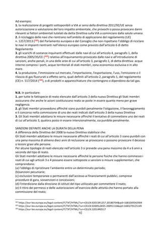 92
Ad esempio:
1. la realizzazione di progetti sottoponibili a VIA ai sensi della direttiva 2011/92/UE senza
autorizzazione o valutazione del loro impatto ambientale, che provochi o possa provocare danni
rilevanti ai fattori ambientali tutelati da detta Direttiva sulla VIA a cominciare dalla salute umana.
2. il riciclaggio delle navi che rientrano nell'ambito di applicazione del regolamento (UE)
n. 1257/2013 (162) del Parlamento europeo e del Consiglio che non rispettano l’obbligo di riciclare
le navi in impianti rientranti nell’elenco europeo come previsto dall’articolo 6 di detto
Regolamento
3. gli scarichi di sostanze inquinanti effettuati dalle navi di cui all'articolo 4, paragrafo 1, della
direttiva 2005/35/CE (163) relativa all'inquinamento provocato dalle navi e all'introduzione di
sanzioni, anche penali, in una delle aree di cui all'articolo 3, paragrafo 1, di detta direttiva: acque
interne compresi i porti, acque territoriali di stati membri, zona economica esclusiva e in alto
mare.
4. la produzione, l'immissione sul mercato, l'importazione, l'esportazione, l'uso, l'emissione o il
rilascio di gas fluorurati a effetto serra, quali definiti all'articolo 2, paragrafo 1, del regolamento
(CE) n. 517/2014 (164), o di prodotti e apparecchiature che contengono o dipendono da tali gas.
N.B. In particolare:
1. per tutte le fattispecie di reato elencate dall’articolo 3 della nuova Direttiva gli Stati membri
assicurano che anche le azioni costituiscano reato se poste in essere quanto meno per grave
negligenza.
2. gli Stati membri provvedono affinché siano punibili penalmente l'istigazione, il favoreggiamento
e il concorso nella commissione di uno dei reati indicati dall’articolo 3 della nuova Direttiva
3. Gli Stati membri adottano le misure necessarie affinché il tentativo di commettere uno dei reati
di cui all'articolo 3, qualora posto in essere intenzionalmente, sia punibile penalmente.
SANZIONI DEFINITE ANCHE LA DURATA DELLA PENA
A differenza della Direttiva del 2008 la nuova Direttiva stabilisce che:
Gli Stati membri adottano le misure necessarie affinché i reati di cui all'articolo 3 siano punibili con
una pena massima di almeno dieci anni di reclusione se provocano o possono provocare il decesso
o lesioni gravi alle persone.
Per alcune tipologie di reati elencate nell’articolo 3 si prevede una pena massimo da 4 a 6 anni a
seconda del tipo di reato.
Gli Stati membri adottano le misure necessarie affinché le persone fisiche che hanno commesso i
reati di cui agli articoli 3 e 4 possano essere sottoposte a sanzioni o misure supplementari, che
comprendono:
(a) l'obbligo di ripristinare l'ambiente entro un determinato periodo;
(b)sanzioni pecuniarie;
(c) esclusioni temporanee o permanenti dall'accesso ai finanziamenti pubblici, comprese
procedure di gara, sovvenzioni e concessioni;
(d) l'interdizione dalla direzione di istituti del tipo utilizzato per commettere il reato;
(e) il ritiro dei permessi e delle autorizzazioni all'esercizio delle attività che hanno portato alla
commissione del reato;
162
https://eur-lex.europa.eu/legal-content/IT/TXT/HTML/?uri=CELEX:02013R1257-20180704&qid=1683269342904
163
https://eur-lex.europa.eu/legal-content/IT/TXT/HTML/?uri=CELEX:02005L0035-20091116&qid=1683270125149
164
https://eur-lex.europa.eu/legal-content/IT/TXT/HTML/?uri=CELEX:32014R0517
 