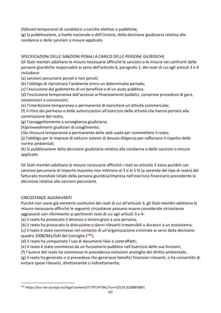 93
(f)divieti temporanei di candidarsi a cariche elettive o pubbliche;
(g) la pubblicazione, a livello nazionale o dell'Unione, della decisione giudiziaria relativa alla
condanna o delle sanzioni o misure applicate.
SPECIFICAZIONI DELLE SANZIONI PENALI A CARICO DELLE PERSONE GIURIDICHE
Gli Stati membri adottano le misure necessarie affinché le sanzioni o le misure nei confronti delle
persone giuridiche responsabili ai sensi dell'articolo 6, paragrafo 1, dei reati di cui agli articoli 3 e 4
includano:
(a) sanzioni pecuniarie penali e non penali;
(b) l'obbligo di ripristinare l'ambiente entro un determinato periodo;
(c) l'esclusione dal godimento di un beneficio o di un aiuto pubblico;
(d) l'esclusione temporanea dall'accesso ai finanziamenti pubblici, comprese procedure di gara,
sovvenzioni e concessioni;
(e) l'interdizione temporanea o permanente di esercitare un'attività commerciale;
(f) il ritiro dei permessi e delle autorizzazioni all'esercizio delle attività che hanno portato alla
commissione del reato;
(g) l'assoggettamento a sorveglianza giudiziaria;
(h)provvedimenti giudiziari di scioglimento;
(i)la chiusura temporanea o permanente delle sedi usate per commettere il reato;
(j) l'obbligo per le imprese di istituire sistemi di dovuta diligenza per rafforzare il rispetto delle
norme ambientali;
(k) la pubblicazione della decisione giudiziaria relativa alla condanna o delle sanzioni o misure
applicate.
Gli Stati membri adottano le misure necessarie affinché i reati ex articolo 3 siano punibili con
sanzioni pecuniarie di importo massimo non inferiore al 3 o al 5 % (a seconda del tipo di reato) del
fatturato mondiale totale della persona giuridica/impresa nell'esercizio finanziario precedente la
decisione relativa alle sanzioni pecuniarie.
CIRCOSTANZE AGGRAVANTI
Purché non siano già elementi costitutivi dei reati di cui all'articolo 3, gli Stati membri adottano le
misure necessarie affinché le seguenti circostanze possano essere considerate circostanze
aggravanti con riferimento ai pertinenti reati di cui agli articoli 3 e 4:
(a) il reato ha provocato il decesso o lesioni gravi a una persona;
(b) il reato ha provocato la distruzione o danni rilevanti irreversibili o duraturi a un ecosistema;
(c) il reato è stato commesso nel contesto di un'organizzazione criminale ai sensi della decisione
quadro 2008/841/GAI del Consiglio (165);
(d) il reato ha comportato l'uso di documenti falsi o contraffatti;
(e) il reato è stato commesso da un funzionario pubblico nell'esercizio delle sue funzioni;
(f) l'autore del reato ha commesso in precedenza violazioni analoghe del diritto ambientale;
(g) il reato ha generato o si prevedeva che generasse benefici finanziari rilevanti, o ha consentito di
evitare spese rilevanti, direttamente o indirettamente;
165
https://eur-lex.europa.eu/legal-content/IT/TXT/HTML/?uri=CELEX:32008F0841
 
