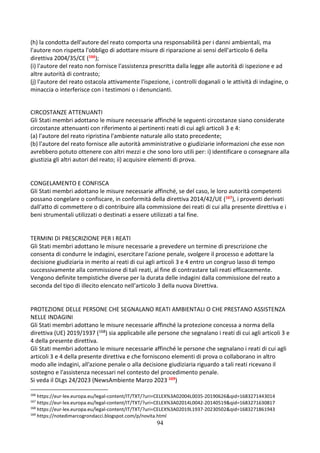 94
(h) la condotta dell'autore del reato comporta una responsabilità per i danni ambientali, ma
l'autore non rispetta l'obbligo di adottare misure di riparazione ai sensi dell'articolo 6 della
direttiva 2004/35/CE (166);
(i) l'autore del reato non fornisce l'assistenza prescritta dalla legge alle autorità di ispezione e ad
altre autorità di contrasto;
(j) l'autore del reato ostacola attivamente l'ispezione, i controlli doganali o le attività di indagine, o
minaccia o interferisce con i testimoni o i denuncianti.
CIRCOSTANZE ATTENUANTI
Gli Stati membri adottano le misure necessarie affinché le seguenti circostanze siano considerate
circostanze attenuanti con riferimento ai pertinenti reati di cui agli articoli 3 e 4:
(a) l'autore del reato ripristina l'ambiente naturale allo stato precedente;
(b) l'autore del reato fornisce alle autorità amministrative o giudiziarie informazioni che esse non
avrebbero potuto ottenere con altri mezzi e che sono loro utili per: i) identificare o consegnare alla
giustizia gli altri autori del reato; ii) acquisire elementi di prova.
CONGELAMENTO E CONFISCA
Gli Stati membri adottano le misure necessarie affinché, se del caso, le loro autorità competenti
possano congelare o confiscare, in conformità della direttiva 2014/42/UE (167), i proventi derivati
dall'atto di commettere o di contribuire alla commissione dei reati di cui alla presente direttiva e i
beni strumentali utilizzati o destinati a essere utilizzati a tal fine.
TERMINI DI PRESCRIZIONE PER I REATI
Gli Stati membri adottano le misure necessarie a prevedere un termine di prescrizione che
consenta di condurre le indagini, esercitare l'azione penale, svolgere il processo e adottare la
decisione giudiziaria in merito ai reati di cui agli articoli 3 e 4 entro un congruo lasso di tempo
successivamente alla commissione di tali reati, al fine di contrastare tali reati efficacemente.
Vengono definite tempistiche diverse per la durata delle indagini dalla commissione del reato a
seconda del tipo di illecito elencato nell’articolo 3 della nuova Direttiva.
PROTEZIONE DELLE PERSONE CHE SEGNALANO REATI AMBIENTALI O CHE PRESTANO ASSISTENZA
NELLE INDAGINI
Gli Stati membri adottano le misure necessarie affinché la protezione concessa a norma della
direttiva (UE) 2019/1937 (168) sia applicabile alle persone che segnalano i reati di cui agli articoli 3 e
4 della presente direttiva.
Gli Stati membri adottano le misure necessarie affinché le persone che segnalano i reati di cui agli
articoli 3 e 4 della presente direttiva e che forniscono elementi di prova o collaborano in altro
modo alle indagini, all'azione penale o alla decisione giudiziaria riguardo a tali reati ricevano il
sostegno e l'assistenza necessari nel contesto del procedimento penale.
Si veda il DLgs 24/2023 (NewsAmbiente Marzo 2023 169)
166
https://eur-lex.europa.eu/legal-content/IT/TXT/?uri=CELEX%3A02004L0035-20190626&qid=1683271443014
167
https://eur-lex.europa.eu/legal-content/IT/TXT/?uri=CELEX%3A02014L0042-20140519&qid=1683271630817
168
https://eur-lex.europa.eu/legal-content/IT/TXT/?uri=CELEX%3A02019L1937-20230502&qid=1683271861943
169
https://notedimarcogrondacci.blogspot.com/p/novita.html
 