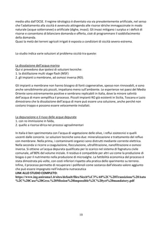 10
medio-alto dall’OCSE. Il regime idrologico è diventato via via prevalentemente artificiale, nel senso
che l’adattamento alla siccità è avvenuto attingendo alle risorse idriche immagazzinate in modo
naturale (acque sotterranee) o artificiale (dighe, invasi). Gli invasi mitigano i surplus e i deficit di
risorse e consentono di bilanciare domanda e offerta, cioè di programmare il soddisfacimento
della domanda.
Quasi la metà dei terreni agricoli irrigati è esposta a condizioni di siccità severo-estrema.
Lo studio indica varie soluzioni al problema siccità tra queste:
La dissalazione dell’acqua marina
Qui si prevedono due ipotesi di soluzioni tecniche:
1. la distillazione multi stage flash (MSF)
2. gli impianti a membrane, ad osmosi inversa (RO).
Gli impianti a membrane non hanno bisogno di fonti cogenerative, spesso non rinnovabili, e sono
anche sensibilmente più piccoli, impattano meno sull’ambiente. Le esperienze nei paesi del Medio
Oriente sono estremamente positive e sembrano replicabili in Italia, dove la minore salinità
dell’acqua di mare semplifica il processo. Piccoli impianti RO già esistenti in Sicilia, Toscana e Lazio
dimostrano che la dissalazione dell’acqua di mare può essere una soluzione, anche perché non
costano troppo e possono essere velocemente installati.
La depurazione e il riuso delle acque depurate
1. con re-immissione in falda,
2. quello a risorsa idrica nei processi agroalimentari
In Italia è ben sperimentata con l’acqua di vegetazione delle olive, i reflui zootecnici e quelli
uscenti dalle concerie. Le soluzioni tecniche sono due: mineralizzazione e trattamento del refluo
con membrane. Nella prima, i contaminanti organici sono distrutti mediante corrente elettrica.
Nella seconda si ricorre a coagulazione, flocculazione, ultrafiltrazione, nanofiltrazione e osmosi
inversa. Si ottiene un’acqua depurata qualificata per lo scarico nel sistema di fognatura civile
comunale, all’80% del volume iniziale. Il residuo è compatibile per altri usi come la produzione di
biogas o per il nutrimento nella produzione di microalghe. La fattibilità economica del processo è
stata dimostrata più volte, con costi inferiori rispetto alla pratica dello sparimento su terreno.
Infine, il processo permette di recuperare i polifenoli come sostanza dall’elevato valore aggiunto
che può essere impegnato nell’industria nutraceutica
LINK ALLO STUDIO COMPLETO:
https://www.ing.uniroma1.it/sites/default/files/Siccit%C3%A0%2C%20Transizione%20Auto
%2C%20Case%20Gree.%20Mission%20impossible%2C%20yet%20mandatory.pdf
 