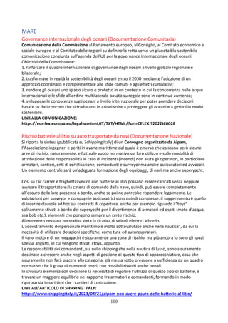 100
MARE
Governance internazionale degli oceani (Documentazione Comunitaria)
Comunicazione della Commissione al Parlamento europeo, al Consiglio, al Comitato economico e
sociale europeo e al Comitato delle regioni su definire la rotta verso un pianeta blu sostenibile -
comunicazione congiunta sull'agenda dell'UE per la governance internazionale degli oceani.
Obiettivi della Commissione:
1. rafforzare il quadro internazionale di governance degli oceani a livello globale regionale e
bilaterale;
2. trasformare in realtà la sostenibilità degli oceani entro il 2030 mediante l'adozione di un
approccio coordinato e complementare alle sfide comuni e agli effetti cumulativi;
3. rendere gli oceani uno spazio sicuro e protetto in un contesto in cui la concorrenza nelle acque
internazionali e le sfide all'ordine multilaterale basato su regole sono in continuo aumento;
4. sviluppare le conoscenze sugli oceani a livello internazionale per poter prendere decisioni
basate su dati concreti che si traducano in azioni volte a proteggere gli oceani e a gestirli in modo
sostenibile.
LINK ALLA COMUNICAZIONE:
https://eur-lex.europa.eu/legal-content/IT/TXT/HTML/?uri=CELEX:52022JC0028
Rischio batterie al litio su auto trasportate da navi (Documentazione Nazionale)
Si riporta la sintesi (pubblicata su Schipping Italy) di un Convegno organizzato da Aipam,
l’Associazione ingegneri e periti in avarie marittime dal quale è emerso che esistono però alcune
aree di rischio, naturalmente, e l’attuale vuoto normativo sul loro utilizzo e sulle modalità di
attribuzione delle responsabilità in caso di incidenti (incendi) non aiuta gli operatori, in particolare
armatori, cantieri, enti di certificazione, comandanti e surveyor ma anche assicuratori ed avvocati.
Un elemento centrale sarà un’adeguata formazione degli equipaggi, di navi ma anche superyacht.
Così su car carrier e traghetti i veicoli con batterie al litio possano essere caricati senza neppure
avvisare il trasportatore: la catena di comando della nave, quindi, può essere completamente
all’oscuro della loro presenza a bordo, anche se poi ne potrebbe rispondere legalmente. Le
valutazioni per surveyor e compagnie assicuratrici sono quindi complesse, il suggerimento è quello
di inserire clausole ad hoc sui contratti di copertura, anche per esempio riguardo i “toys”
solitamente stivati a bordo dei superyacht per il divertimento di armatori ed ospiti (moto d’acqua,
sea bob etc.), elementi che pongono sempre un certo rischio.
Al momento nessuna normativa vieta la ricarica di veicoli elettrici a bordo.
L’addestramento del personale marittimo è molto sottovalutato anche nella nautica”, da cui la
necessità di utilizzare dotazioni specifiche, come tute ed autorespiratori.
Il vano motore di un megayacht è sicuramente una zona di rischio, ma più ancora lo sono gli spazi,
spesso angusti, in cui vengono stivati i toys, appunto.
Le responsabilità dei comandanti, sia nello shipping che nella nautica di lusso, sono sicuramente
destinate a crescere anche negli aspetti di gestione di questo tipo di apparecchiature, cosa che
sicuramente non farà piacere alla categoria, già messa sotto pressione a sufficienza da un quadro
normativo che li grava di numerosi oneri, con possibili risvolti anche penali.
In chiusura è emersa con decisione la necessità di regolare l’utilizzo di questo tipo di batterie, e
trovare un maggiore equilibrio nel rapporto fra armatori e comandanti, formando in modo
rigoroso sia i marittimi che i cantieri di costruzione.
LINK ALL’ARTICOLO DI SHIPPING ITALY:
https://www.shippingitaly.it/2023/04/21/aipam-non-avere-paura-delle-batterie-al-litio/
 