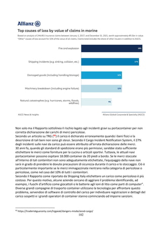 102
Non solo ma il Rapporto sottolinea il rischio legato agli incidenti gravi su portacontainer per non
corretta dichiarazione dei carichi di merci pericolose.
Secondo un articolo su TRG (92) il carico è dichiarato erroneamente quando i beni fisici e la
descrizione di tali beni non sono gli stessi. Secondo il Cargo Incident Notification System, il 27%
degli incidenti sulle navi da carico può essere attribuito all'errata dichiarazione delle merci.
30 anni fa, quando gli standard di spedizione erano più permissivi, sarebbe stato sufficiente
etichettare le merci come forniture per la cucina o articoli sportivi. Tuttavia, le attuali navi
portacontainer possono ospitare 18.000 container da 20 piedi a bordo. Se le merci stoccate
all'interno di tali contenitori non sono adeguatamente etichettate, l'equipaggio della nave non
sarà in grado di prendere le dovute precauzioni di sicurezza durante il carico e lo stoccaggio. Ciò è
particolarmente importante se le merci immagazzinate rientrano nella categoria di pericolose o
pericolose, come nel caso del 10% di tutti i contenitori.
Secondo il Rapporto come riportato da Shipping Italy etichettare un carico come pericoloso è più
costoso. Per questo motivo, alcune aziende cercano di aggirare il problema identificando, ad
esempio, i fuochi d’artificio come giocattoli o le batterie agli ioni di litio come parti di computer”.
Diverse grandi compagnie di trasporto container utilizzano la tecnologia per affrontare questo
problema, servendosi di software di controllo del carico per individuare registrazioni e dettagli del
carico sospetti e i grandi operatori di container stanno cominciando ad imporre sanzioni.
92
https://traderiskguaranty.com/trgpeak/dangers-misdeclared-cargo/
 