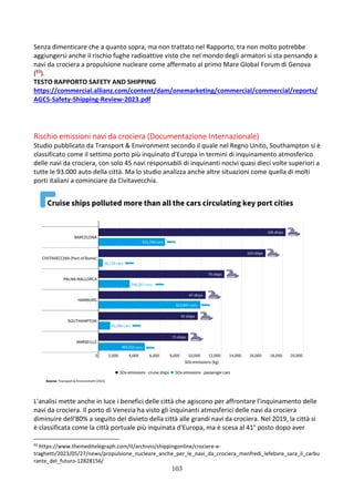 103
Senza dimenticare che a quanto sopra, ma non trattato nel Rapporto, tra non molto potrebbe
aggiungersi anche il rischio fughe radioattive visto che nel mondo degli armatori si sta pensando a
navi da crociera a propulsione nucleare come affermato al primo Mare Global Forum di Genova
(93).
TESTO RAPPORTO SAFETY AND SHIPPING
https://commercial.allianz.com/content/dam/onemarketing/commercial/commercial/reports/
AGCS-Safety-Shipping-Review-2023.pdf
Rischio emissioni navi da crociera (Documentazione Internazionale)
Studio pubblicato da Transport & Environment secondo il quale nel Regno Unito, Southampton si è
classificato come il settimo porto più inquinato d'Europa in termini di inquinamento atmosferico
delle navi da crociera, con solo 45 navi responsabili di inquinanti nocivi quasi dieci volte superiori a
tutte le 93.000 auto della città. Ma lo studio analizza anche altre situazioni come quella di molti
porti italiani a cominciare da Civitavecchia.
L'analisi mette anche in luce i benefici delle città che agiscono per affrontare l'inquinamento delle
navi da crociera. Il porto di Venezia ha visto gli inquinanti atmosferici delle navi da crociera
diminuire dell'80% a seguito del divieto della città alle grandi navi da crociera. Nel 2019, la città si
è classificata come la città portuale più inquinata d'Europa, ma è scesa al 41° posto dopo aver
93
https://www.themeditelegraph.com/it/archivio/shippingonline/crociere-e-
traghetti/2023/05/27/news/propulsione_nucleare_anche_per_le_navi_da_crociera_manfredi_lefebvre_sara_il_carbu
rante_del_futuro-12828156/
 