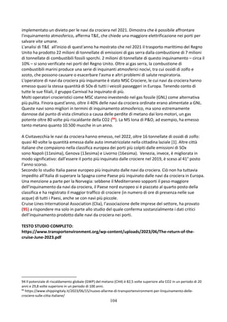 104
implementato un divieto per le navi da crociera nel 2021. Dimostra che è possibile affrontare
l'inquinamento atmosferico, afferma T&E, che chiede una maggiore elettrificazione nei porti per
salvare vite umane.
L'analisi di T&E all'inizio di quest'anno ha mostrato che nel 2021 il trasporto marittimo del Regno
Unito ha prodotto 22 milioni di tonnellate di emissioni di gas serra dalla combustione di 7 milioni
di tonnellate di combustibili fossili sporchi. 2 milioni di tonnellate di questo inquinamento – circa il
10% – si sono verificate nei porti del Regno Unito. Oltre ai gas serra, la combustione di
combustibili marini produce una serie di inquinanti atmosferici nocivi, tra cui ossidi di zolfo e
azoto, che possono causare o esacerbare l'asma e altri problemi di salute respiratoria.
L'operatore di navi da crociera più inquinante è stato MSC Crociere, le cui navi da crociera hanno
emesso quasi la stessa quantità di SOx di tutti i veicoli passeggeri in Europa. Tenendo conto di
tutte le sue filiali, il gruppo Carnival ha inquinato di più.
Molti operatori crocieristici come MSC stanno investendo nel gas fossile (GNL) come alternativa
più pulita. Finora quest'anno, oltre il 40% delle navi da crociera ordinate erano alimentate a GNL.
Queste navi sono migliori in termini di inquinamento atmosferico, ma sono estremamente
dannose dal punto di vista climatico a causa delle perdite di metano dai loro motori, un gas
potente oltre 80 volte più riscaldante della CO2 (94). La MS Iona di P&O, ad esempio, ha emesso
tanto metano quanto 10.500 mucche in un anno.
A Civitavecchia le navi da crociera hanno emesso, nel 2022, oltre 16 tonnellate di ossidi di zolfo:
quasi 40 volte la quantità emessa dalle auto immatricolate nella cittadina laziale [1]. Altre città
italiane che compaiono nella classifica europea dei porti più colpiti dalle emissioni di SOx
sono Napoli (11esima), Genova (13esima) e Livorno (16esima). Venezia, invece, è migliorata in
modo significativo: dall’essere il porto più inquinato dalle crociere nel 2019, è sceso al 41° posto
l’anno scorso.
Secondo lo studio Italia paese europeo più inquinato dalle navi da crociera. Ciò non ha tuttavia
impedito all’Italia di superare la Spagna come Paese più inquinato dalle navi da crociera in Europa.
Una menzione a parte per la Norvegia: sebbene il Mediterraneo sopporti il peso maggiore
dell’inquinamento da navi da crociera, il Paese nord europeo si è piazzato al quarto posto della
classifica e ha registrato il maggior traffico di crociere (in numero di ore di presenza nelle sue
acque) di tutti i Paesi, anche se con navi più piccole.
Cruise Lines International Association (Clia), l’associazione delle imprese del settore, ha provato
(95) a rispondere ma solo in parte allo studio del quale conferma sostanzialmente i dati critici
dell’inquinamento prodotto dalle navi da crociera nei porti.
TESTO STUDIO COMPLETO:
https://www.transportenvironment.org/wp-content/uploads/2023/06/The-return-of-the-
cruise-June-2023.pdf
94 Il potenziale di riscaldamento globale (GWP) del metano (CH4) è 82,5 volte superiore alla CO2 in un periodo di 20
anni e 29,8 volte superiore in un periodo di 100 anni.
95
https://www.shippingitaly.it/2023/06/15/nuovo-allarme-di-transportenvironment-per-linquinamento-delle-
crociere-sulle-citta-italiane/
 