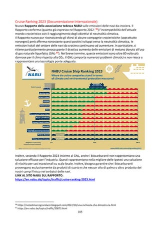 105
Cruise Ranking 2023 (Documentazione Internazionale)
Nuovo Rapporto della associazione tedesca NABU sulle emissioni delle navi da crociera. Il
Rapporto conferma (quanto già espresso nel Rapporto 2022- 96) l’incompatibilità dell’attuale
mondo crocieristico con il raggiungimento degli obiettivi di neutralità climatica.
Il Rapporto nuovo pur riconoscendo gli sforzi di alcune compagnie crocieristiche (soprattutto
norvegesi) però afferma nonostante questi positivi sviluppi verso la neutralità climatica, le
emissioni totali del settore delle navi da crociera continuano ad aumentare. In particolare, si
ritiene particolarmente preoccupante il drastico aumento delle emissioni di metano dovuto all'uso
di gas naturale liquefatto (GNL-97). Nel breve termine, queste emissioni sono oltre 80 volte più
dannose per il clima rispetto alla CO₂. Il GNL comporta numerosi problemi climatici e non riesce a
rappresentare una tecnologia ponte adeguata.
Inoltre, secondo il Rapporto 2023 insieme al GNL, anche i biocarburanti non rappresentano una
soluzione efficace per l’industria. Questi rappresentano nella migliore delle ipotesi una soluzione
di nicchia per casi eccezionali su scala locale. Inoltre, bisogna garantire che i biocarburanti
provengano esclusivamente da prodotti di scarto e che nessun olio di palma o altro prodotto dei
nostri campi finisca nei serbatoi delle navi.
LINK AL SITO NABU SUL RAPPORTO:
https://en.nabu.de/topics/traffic/cruise-ranking-2023.html
96
https://notedimarcogrondacci.blogspot.com/2022/10/una-inchiesta-che-dimostra-la.html
97
https://en.nabu.de/topics/traffic/20873.html
 