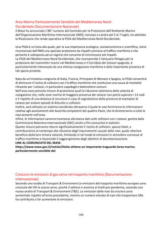 106
Area Marina Particolarmente Sensibile del Mediterraneo Nord-
Occidentale (Documentazione Nazionale)
Il Mase ha annunciato L’80° riunione del Comitato per la Protezione dell’Ambiente Marino
dell’Organizzazione Marittima Internazionale (IMO), tenutasi a Londra dal 3 al 7 luglio, ha adottato
la Risoluzione che rende operativa la PSSA del Mediterraneo Nord-Occidentale.
Una PSSA è un’area alla quale, per la sua importanza ecologica, socioeconomica e scientifica, viene
riconosciuta dall’IMO una speciale protezione da impatti connessi al traffico marittimo e che
pertanto è sottoposta ad un regime che consente di minimizzare tali impatti.
La PSSA del Mediterraneo Nord-Occidentale, che ricomprende il Santuario Pelagos per la
protezione dei mammiferi marini nel Mediterraneo e il Corridoio dei Cetacei spagnolo, è
particolarmente interessata da una intensa navigazione marittima e dalla importante presenza di
tali specie protette.
Nata da un'iniziativa congiunta di Italia, Francia, Principato di Monaco e Spagna, la PSSA consentirà
di diminuire il rischio di collisioni con il traffico marittimo che costituisce una causa di mortalità
rilevante per i cetacei, in particolare capodogli e balenottere comuni.
Nell’area sono previste misure di protezione quali la riduzione volontaria della velocità di
navigazione che, nelle zone marine di maggiore presenza dei cetacei non potrà superare i 13 nodi
e il rispetto di una distanza di sicurezza in caso di segnalazione della presenza di esemplari di
cetacei per evitare episodi di disturbo o collisioni.
Inoltre, sarà attivato un sistema coordinato attraverso il quale le navi forniranno le informazioni
relative agli avvistamenti alle Autorità competenti dei quattro Paesi, che le dirameranno a tutte le
navi presenti nell’area.
Infine, le informazioni saranno trasmesse alla banca dati sulle collisioni con i cetacei, gestita dalla
Commissione Baleniera Internazionale (IWC) anche a fini conoscitivi e statistici.
Queste misure potranno ridurre significativamente il rischio di collisioni, spesso fatali, e
contribuiranno al contempo alla riduzione degli inquinamenti causati dalle navi, quale ulteriore
beneficio della loro minore velocità, limitando in tal modo le emissioni in atmosfera connesse al
traffico marittimo e favorendo il raggiungimento degli obiettivi di decarbonizzazione.
LINK AL COMUNICATO DEL MASE:
https://www.mase.gov.it/notizie/litalia-ottiene-un-importante-traguardo-larea-marina-
particolarmente-sensibile-del
Crescono le emissioni di gas serra nel trasporto marittimo (Documentazione
Internazionale)
Secondo uno studio di Transport & Enviroment Le emissioni del trasporto marittimo europeo sono
cresciute del 3% lo scorso anno, poiché il settore si avvicina ai livelli pre-pandemia, secondo una
nuova analisi di Transport & Environment (T&E). Le emissioni delle navi da crociera sono
aumentate rispetto all'anno precedente, mentre un numero elevato di navi che trasportano GNL
ha contribuito a far aumentare le emissioni.
 