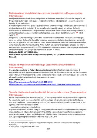 108
Metodologia per contabilizzare i gas serra da operazioni ro-ro (Documentazione
Internazionale)
Per operazioni ro ro in materia di navigazione marittima si intende un tipo di nave traghetto per
trasporto di autoveicoli, nella quale i veicoli stessi entrano ed escono con i propri mezzi senza
l’ausilio di gru o elevatori.
L’obiettivo principale della guida è quello di creare una metodologia armonizzata per il calcolo e la
rendicontazione delle emissioni di gas serra logistiche per i trasporti nel settore Ro-Ro, in
conformità e in allineamento con gli standard industriali e internazionali esistenti riguardante la
contabilità del carbonio per il settore della logistica, vale a dire il GLEC Framework1 (98) e ISO
140832 (99).
Ciò porterà a una metodologia unificata e trasparente di contabilità e rendicontazione dei gas
serra nel settore Ro Ro, che dovrebbe innescare un aumento della rendicontazione e gettare le
basi per un approccio più strutturato. Il tutto include il calcolo e rendicontazione delle emissioni
del ciclo di vita sotto forma di Well-to-Wake (WTW: letteralmente dal pozzo alla scia per intera
catena di approvvigionamento) e di CO2 equivalenti che possono essere ulteriormente suddivise in
emissioni Well-to-Tank (dal pozzo al serbatoio) e Tank-to-Wake.
LINK ALLA GUIDA METODOLOGICA:
https://www.ecgassociation.eu/wp-content/uploads/2023/07/RoRo-methods-Guidance-v1-
Final.pdf
Plastica nel Mediterraneo impatto sugli uccelli marini (Documentazione
Internazionale)
Uno studio pubblicato su Nature Communications che identifica le aree ad alto rischio di
esposizione nel Mar Mediterraneo e nel Mar Nero e nel Pacifico nord-orientale, nel Pacifico nord-
occidentale, nell'Atlantico meridionale e nell'Oceano Indiano sud-occidentale dove è più facile che
gli uccelli marini inghiottano la plastica presente in mare.
LINK ALLO STUDIO:
https://www.nature.com/articles/s41467-023-38900-
z?fbclid=IwAR07Qr0xeAmAuywtrngFZ7vSRxwvsecTUpV0XVITYAWrXDtmG6zwgWPjN8o
Tecniche di riduzione impatti ambientali dal mondo delle crociere (Documentazione
Internazionale)
Cruise Lines International Association (CLIA), la voce principale dell'industria crocieristica globale,
ha pubblicato oggi il suo rapporto 2023 sulle tecnologie e le pratiche ambientali dell'industria
crocieristica globale, che mostra progressi concreti da parte del settore nel portare avanti la sua
agenda ambientale e di sostenibilità.
I punti salienti dei progressi includono:
Capacità di elettricità da terra (SSE) - Il collegamento all'elettricità da terra consente di spegnere i
motori delle navi, riducendo le emissioni fino al 98%, a seconda del mix di fonti energetiche,
mentre una nave è in porto, secondo gli studi condotti da un certo numero di porti del mondo e
dall'Agenzia per la protezione dell'ambiente degli Stati Uniti.
98
https://smartfreightcentre.org/en/our-programs/global-logistics-emissions-council/calculate-report-glec-
framework/
99
https://www.iso.org/standard/78864.html
 