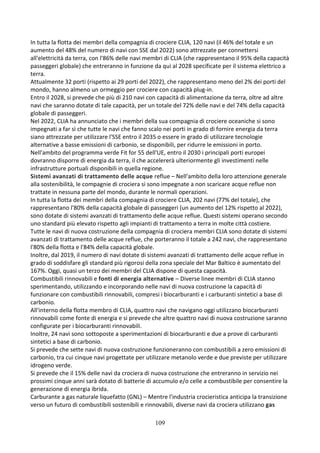 109
In tutta la flotta dei membri della compagnia di crociere CLIA, 120 navi (il 46% del totale e un
aumento del 48% del numero di navi con SSE dal 2022) sono attrezzate per connettersi
all'elettricità da terra, con l'86% delle navi membri di CLIA (che rappresentano il 95% della capacità
passeggeri globale) che entreranno in funzione da qui al 2028 specificate per il sistema elettrico a
terra.
Attualmente 32 porti (rispetto ai 29 porti del 2022), che rappresentano meno del 2% dei porti del
mondo, hanno almeno un ormeggio per crociere con capacità plug-in.
Entro il 2028, si prevede che più di 210 navi con capacità di alimentazione da terra, oltre ad altre
navi che saranno dotate di tale capacità, per un totale del 72% delle navi e del 74% della capacità
globale di passeggeri.
Nel 2022, CLIA ha annunciato che i membri della sua compagnia di crociere oceaniche si sono
impegnati a far sì che tutte le navi che fanno scalo nei porti in grado di fornire energia da terra
siano attrezzate per utilizzare l'SSE entro il 2035 o essere in grado di utilizzare tecnologie
alternative a basse emissioni di carbonio, se disponibili, per ridurre le emissioni in porto.
Nell'ambito del programma verde Fit for 55 dell'UE, entro il 2030 i principali porti europei
dovranno disporre di energia da terra, il che accelererà ulteriormente gli investimenti nelle
infrastrutture portuali disponibili in quella regione.
Sistemi avanzati di trattamento delle acque reflue – Nell'ambito della loro attenzione generale
alla sostenibilità, le compagnie di crociera si sono impegnate a non scaricare acque reflue non
trattate in nessuna parte del mondo, durante le normali operazioni.
In tutta la flotta dei membri della compagnia di crociere CLIA, 202 navi (77% del totale), che
rappresentano l'80% della capacità globale di passeggeri (un aumento del 12% rispetto al 2022),
sono dotate di sistemi avanzati di trattamento delle acque reflue. Questi sistemi operano secondo
uno standard più elevato rispetto agli impianti di trattamento a terra in molte città costiere.
Tutte le navi di nuova costruzione della compagnia di crociera membri CLIA sono dotate di sistemi
avanzati di trattamento delle acque reflue, che porteranno il totale a 242 navi, che rappresentano
l'80% della flotta e l'84% della capacità globale.
Inoltre, dal 2019, il numero di navi dotate di sistemi avanzati di trattamento delle acque reflue in
grado di soddisfare gli standard più rigorosi della zona speciale del Mar Baltico è aumentato del
167%. Oggi, quasi un terzo dei membri del CLIA dispone di questa capacità.
Combustibili rinnovabili e fonti di energia alternative – Diverse linee membri di CLIA stanno
sperimentando, utilizzando e incorporando nelle navi di nuova costruzione la capacità di
funzionare con combustibili rinnovabili, compresi i biocarburanti e i carburanti sintetici a base di
carbonio.
All'interno della flotta membro di CLIA, quattro navi che navigano oggi utilizzano biocarburanti
rinnovabili come fonte di energia e si prevede che altre quattro navi di nuova costruzione saranno
configurate per i biocarburanti rinnovabili.
Inoltre, 24 navi sono sottoposte a sperimentazioni di biocarburanti e due a prove di carburanti
sintetici a base di carbonio.
Si prevede che sette navi di nuova costruzione funzioneranno con combustibili a zero emissioni di
carbonio, tra cui cinque navi progettate per utilizzare metanolo verde e due previste per utilizzare
idrogeno verde.
Si prevede che il 15% delle navi da crociera di nuova costruzione che entreranno in servizio nei
prossimi cinque anni sarà dotato di batterie di accumulo e/o celle a combustibile per consentire la
generazione di energia ibrida.
Carburante a gas naturale liquefatto (GNL) – Mentre l'industria crocieristica anticipa la transizione
verso un futuro di combustibili sostenibili e rinnovabili, diverse navi da crociera utilizzano gas
 