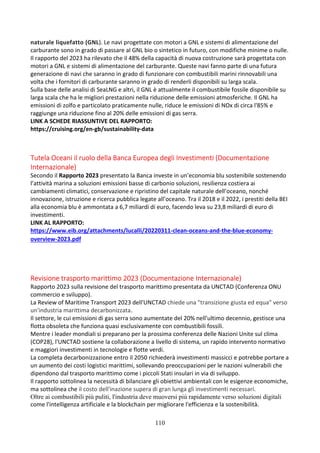 110
naturale liquefatto (GNL). Le navi progettate con motori a GNL e sistemi di alimentazione del
carburante sono in grado di passare al GNL bio o sintetico in futuro, con modifiche minime o nulle.
Il rapporto del 2023 ha rilevato che il 48% della capacità di nuova costruzione sarà progettata con
motori a GNL e sistemi di alimentazione del carburante. Queste navi fanno parte di una futura
generazione di navi che saranno in grado di funzionare con combustibili marini rinnovabili una
volta che i fornitori di carburante saranno in grado di renderli disponibili su larga scala.
Sulla base delle analisi di SeaLNG e altri, il GNL è attualmente il combustibile fossile disponibile su
larga scala che ha le migliori prestazioni nella riduzione delle emissioni atmosferiche. Il GNL ha
emissioni di zolfo e particolato praticamente nulle, riduce le emissioni di NOx di circa l'85% e
raggiunge una riduzione fino al 20% delle emissioni di gas serra.
LINK A SCHEDE RIASSUNTIVE DEL RAPPORTO:
https://cruising.org/en-gb/sustainability-data
Tutela Oceani il ruolo della Banca Europea degli Investimenti (Documentazione
Internazionale)
Secondo il Rapporto 2023 presentato la Banca investe in un’economia blu sostenibile sostenendo
l’attività marina a soluzioni emissioni basse di carbonio soluzioni, resilienza costiera ai
cambiamenti climatici, conservazione e ripristino del capitale naturale dell’oceano, nonché
innovazione, istruzione e ricerca pubblica legate all’oceano. Tra il 2018 e il 2022, i prestiti della BEI
alla economia blu è ammontata a 6,7 miliardi di euro, facendo leva su 23,8 miliardi di euro di
investimenti.
LINK AL RAPPORTO:
https://www.eib.org/attachments/lucalli/20220311-clean-oceans-and-the-blue-economy-
overview-2023.pdf
Revisione trasporto marittimo 2023 (Documentazione Internazionale)
Rapporto 2023 sulla revisione del trasporto marittimo presentata da UNCTAD (Conferenza ONU
commercio e sviluppo).
La Review of Maritime Transport 2023 dell'UNCTAD chiede una "transizione giusta ed equa" verso
un'industria marittima decarbonizzata.
Il settore, le cui emissioni di gas serra sono aumentate del 20% nell'ultimo decennio, gestisce una
flotta obsoleta che funziona quasi esclusivamente con combustibili fossili.
Mentre i leader mondiali si preparano per la prossima conferenza delle Nazioni Unite sul clima
(COP28), l'UNCTAD sostiene la collaborazione a livello di sistema, un rapido intervento normativo
e maggiori investimenti in tecnologie e flotte verdi.
La completa decarbonizzazione entro il 2050 richiederà investimenti massicci e potrebbe portare a
un aumento dei costi logistici marittimi, sollevando preoccupazioni per le nazioni vulnerabili che
dipendono dal trasporto marittimo come i piccoli Stati insulari in via di sviluppo.
Il rapporto sottolinea la necessità di bilanciare gli obiettivi ambientali con le esigenze economiche,
ma sottolinea che il costo dell'inazione supera di gran lunga gli investimenti necessari.
Oltre ai combustibili più puliti, l'industria deve muoversi più rapidamente verso soluzioni digitali
come l'intelligenza artificiale e la blockchain per migliorare l'efficienza e la sostenibilità.
 