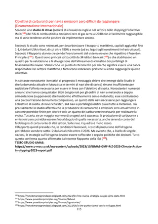 115
Obiettivi di carburanti per navi a emissioni zero difficili da raggiungere
(Dcumentazione Internazionale)
Secondo uno studio di Umas (società di consulenza inglese nel settore dello shipping) l’obiettivo
IMO (100) del 5% di combustibili a emissioni zero di gas serra al 2030 non è facilmente raggiungibile
ma ci sono tendenze anche positive da implementare ancora.
Secondo lo studio sono necessari, per decarbonizzare il trasporto marittimo, capitali aggiuntivi fino
1-1,4 dollari USA trilioni, di cui oltre l’80% a monte (ad es. legati agli investimenti infrastrutturali).
Secondo il Rapporto stanno crescendo finanziamenti del sistema navale che rispettino i Poseidon
Principles (101). Questi sono principi sottoscritti da 34 istituti bancari (102) e che stabiliscono un
quadro per la valutazione e la divulgazione dell'allineamento climatico dei portafogli di
finanziamento navale. Stabiliscono un punto di riferimento per ciò che significa essere una banca
responsabile nel settore marittimo e forniscono indicazioni pratiche su come raggiungere questo
obiettivo.
In sostanze nonostante i tentativi di progresso il messaggio chiave che emerge dallo Studio è
che la domanda attuale e futura (sia in termini di navi che di carico) rimane insufficiente per
soddisfare l'offerta necessaria per essere in linea con l'obiettivo di svolta. Nonostante i numerosi
annunci che hanno conquistato i titoli dei giornali per gli ordini di navi a metanolo a doppia
alimentazione (supponendo che funzionino effettivamente con e-metanolo), esse costituiscono
una piccola frazione del numero complessivo, un quinto delle navi necessarie per raggiungere
l’obiettivo di svolta. di navi richieste", 144 navi a portafoglio ordini quasi tutte a metanolo. Più
precisamente lo studio afferma che la produzione di carburante a emissioni zero attualmente in
cantiere potrebbe finire per coprire solo un quarto del carburante necessario per realizzare la
svolta. Tuttavia, se un maggior numero di progetti avrà successo, la produzione di carburante a
emissioni zero potrebbe essere fino al doppio di quella necessaria, anche tenendo conto del
fabbisogno di carburante di altri settori. Sulle navi, il quadro è meno roseo.
Il Rapporto quindi prevede che, in condizioni favorevoli, i costi di produzione dell’idrogeno
potrebbero scendere sotto i 2 dollari al chilo entro il 2026. Ma avverte che, a livello di singole
nazioni, le strategie sull’idrogeno devono essere rafforzate e seguite politiche dei decisori. Tutto
questo conferma quanto affermato dal recente Rapporto della IEA (103).
TESTO STUDIO UMAS:
https://www.u-mas.co.uk/wp-content/uploads/2023/10/UMAS-GMF-RtZ-2023-Climate-Action-
in-shipping-2023-report.pdf
100
https://notedimarcogrondacci.blogspot.com/2023/07/imo-nuova-strategia-su-gas-serra-dalle.html
101
https://www.poseidonprinciples.org/finance/#about
102
https://www.poseidonprinciples.org/finance/signatories/
103
https://notedimarcogrondacci.blogspot.com/2023/09/a-che-punto-siamo-con-lo-sviluppo.html
 