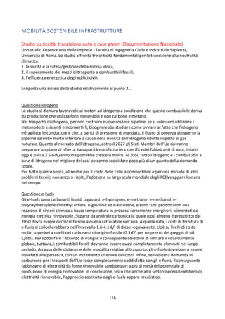 116
MOBILITÀ SOSTENIBILE INFRASTRUTTURE
Studio su siccità, transizione auto e case green (Documentazione Nazionale)
Uno studio Osservatorio delle Imprese - Facoltà di Ingegneria Civile e Industriale Sapienza,
Università di Roma. Lo studio affronta tre criticità fondamentali per la transizione alla neutralità
climatica:
1. la siccità e la tutela/gestione della risorsa idrica,
2. il superamento dei mezzi di trasporto a combustibili fossili,
3. l’efficienza energetica degli edifici civili.
Si riporta una sintesi dello studio relativamente al punto 2…
Questione idrogeno
Lo studio si dichiara favorevole ai motori ad idrogeno a condizione che questo combustibile deriva
da produzione che utilizza fonti rinnovabili e non carbone e metano.
Nel trasporto di idrogeno, per non costruire nuove costose pipeline, se si volessero utilizzare i
metanodotti esistenti e riconvertirli, bisognerebbe studiare come ovviare al fatto che l’idrogeno
infragilisce le condutture e che, a parità di pressione di mandata, il flusso di potenza attraverso la
pipeline sarebbe molto inferiore a causa della densità dell’idrogeno ridotta rispetto al gas
naturale. Quanto al mercato dell’idrogeno, entro il 2027 gli Stati Membri dell’Ue dovranno
preparare un piano di offerta. La capacità manifatturiera specifica dei fabbricanti di auto, infatti,
oggi è pari a 3.5 GW/anno ma potrebbe crescere molto. Al 2050 tutto l’idrogeno e i combustibili a
base di idrogeno nel migliore dei casi potranno soddisfare poco più di un quarto della domanda
totale.
Per tutto quanto sopra, oltre che per il costo delle celle a combustibile e per una miriade di altri
problemi tecnici non ancora risolti, l’adozione su larga scala mondiale degli FCEVs appare lontana
nel tempo.
Questione e-fuels
Gli e-fuels sono carburanti liquidi o gassosi: e-hydrogren, e-methane, e-methanol, e-
polyoxymethylene dimethyl ethers, e-gasoline ed e-kerosene, e sono tutti prodotti con una
reazione di sintesi chimica a bassa temperatura in processi fortemente energivori, alimentati da
energia elettrica rinnovabile. Si parte da anidride carbonica la quale (così almeno è prescritto) dal
2050 dovrà essere circoscritta solo a quella catturabile nell’aria. A quella data, i costi di fornitura di
e-fuels si collocherebbero nell’intervallo 1.6-4.1 €/l di diesel-equivalente, cioè su livelli di costo
molto superiori a quelli dei carburanti di origine fossile (0.3 €/l per un prezzo del greggio di 40
€/bbl). Per soddisfare l’Accordo di Parigi e il conseguente obiettivo di limitare il riscaldamento
globale, tuttavia, i combustibili fossili dovranno essere quasi completamente eliminati nel lungo
periodo. A causa delle distanze e delle modalità relative al trasporto, gli e-fuels dovrebbero essere
liquefatti alla partenza, con un incremento ulteriore dei costi. Infine, se l’odierna domanda di
carburante per i trasporti dell’Ue fosse completamente soddisfatta con gli e-fuels, il conseguente
fabbisogno di elettricità da fonte rinnovabile sarebbe pari a più di metà del potenziale di
produzione di energia rinnovabile. In conclusione, visto che anche altri settori necessiterebbero di
elettricità rinnovabile, l’approccio costituito dagli e-fuels appare irrealistico.
 