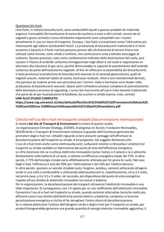 117
Questione bio-fuels
I bio-fuels, in italiano biocarburanti, sono combustibili liquidi o gassosi prodotti da materiale
organico rinnovabile (fermentazione di canna da zucchero o mais e altri cereali, ovvero da oli
vegetali o grassi animali) e (cosa altrettanto importante) sono compatibili con i motori
attualmente in uso sui mezzi di trasporto. Dunque, i bio-fuels si presentano come l’alternativa più
interessante agli odierni combustibili fossili. La produzione di biocarburanti tradizionali è in forte
aumento e (questo è il forte rischio) possono portare allo sfruttamento di terreni finora non
coltivati come foreste, zone umide e torbiere, che costituiscono aree a elevato stoccaggio di
carbonio. Questo processo, noto come cambiamento indiretto della destinazione del suolo, può
causare il rilascio di anidride carbonica immagazzinata negli alberi e nel suolo e rappresenta un
attentato alla riduzione di gas serra, perché diminuirebbe la capacità di assorbimento dell’anidride
carbonica da parte dell’ecosistema vegetale. Al fine di rafforzare la sostenibilità dei biocarburanti,
è stata promossa la produzione di biocarburanti avanzati (o di seconda generazione), quali oli
vegetali esausti, materiali lipidici di scarto, biomasse residuali, rifiuti e loro biointermedi derivati,
che partono da materie prime non pericolose per i terreni. Italia e Germania sono leader nella
produzione di biocarburanti avanzati. Questi però richiedono processi complessi di pretrattamento
delle biomasse o processi di upgrading. L’unico bio-fuel pronto all’uso è il bio-etanolo tradizionale
che parte da oli per la produzione di biodiesel, da zuccheri o amido (canna, mais, cereali).
LINK ALLO STUDIO COMPLETO:
https://www.ing.uniroma1.it/sites/default/files/Siccit%C3%A0%2C%20Transizione%20Auto%2C
%20Case%20Gree.%20Mission%20impossible%2C%20yet%20mandatory.pdf
Criticità nell’uso del e-fuel nel trasporto stradale (Documentazione Internazionale)
Si riporta dal sito di Transport & Environment la sintesi di questo studio.
Le organizzazioni Climate Strategy, ECODES, Ecologistas en Acción, Fundación Renovables,
SEO/BirdLife e Transport & Environment mettono in guardia dall'incertezza generata dai
promotori degli e-fuel tra i cittadini riguardo ai loro presunti vantaggi nell'affrontare la
decarbonizzazione del trasporto su strada. A tal proposito, tali soggetti dichiarano che:
L'uso di e-fuel (noti anche come elettrocarburanti, carburanti sintetici o idrocarburi sintetici) nel
trasporto su strada sarebbe un'aberrazione dal punto di vista dell'efficienza energetica.
Le cifre mostrano che se si utilizza elettricità rinnovabile (come l'eolico o il solare) e la si alimenta
direttamente nella batteria di un'auto, si ottiene un'efficienza energetica totale del 77%. In altre
parole, il 77% dell'energia iniziale viene effettivamente utilizzata per far girare le ruote. Nel caso
degli e-fuel, l'efficienza è solo del 20% per l'elettrodiesel e del 16% per l'elettro-benzina.
In altre parole, spostare un veicolo stradale (auto, furgone, autobus, camion) utilizzando idrogeno
verde in una cella a combustibile o utilizzando elettrocarburanti è, rispettivamente, circa 2,5 volte,
nel primo caso, e tra 3,5 e 5 volte, nel secondo, più dispendioso dal punto di vista energetico
rispetto all'uso diretto di elettricità rinnovabile nei veicoli a batteria.
Per le organizzazioni, la decarbonizzazione dei trasporti attraverso l'elettricità rinnovabile è una
sfida importante. Di conseguenza, non c'è spazio per un uso inefficiente dell'elettricità rinnovabile.
Consentire l'uso di e-fuel nel trasporto su strada, quando esistono alternative tecniche molto più
efficienti come l'uso diretto dell'elettricità (veicoli elettrici a batteria), comporta un'enorme
penalizzazione energetica e rischia di far deragliare l'intero sforzo di decarbonizzazione.
Se si volesse potenziare l'utilizzo dell'idrogeno verde o degli e-fuel per il trasporto su strada, per
produrli bisognerebbe generare una grande quantità di energia elettrica rinnovabile aggiuntiva, il
 