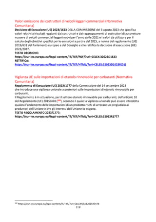 119
Valori emissione dei costruttori di veicoli leggeri commerciali (Normativa
Comunitaria)
Decisione di Esecuzione (UE) 2023/1623 DELLA COMMISSIONE del 3 agosto 2023 che specifica
valori relativi ai risultati raggiunti dai costruttori e dai raggruppamenti di costruttori di autovetture
nuove e di veicoli commerciali leggeri nuovi per l’anno civile 2021 e i valori da utilizzare per il
calcolo degli obiettivi specifici per le emissioni a partire dal 2025, a norma del regolamento (UE)
2019/631 del Parlamento europeo e del Consiglio e che rettifica la decisione di esecuzione (UE)
2022/2087.
TESTO DECISIONE:
https://eur-lex.europa.eu/legal-content/IT/TXT/PDF/?uri=CELEX:32023D1623
RETTIFICA:
https://eur-lex.europa.eu/legal-content/IT/TXT/HTML/?uri=CELEX:32023D1623R(01)
Vigilanza UE sulle importazioni di etanolo rinnovabile per carburanti (Normativa
Comunitaria)
Regolamento di Esecuzione (UE) 2023/1777 della Commissione del 14 settembre 2023
che introduce una vigilanza unionale a posteriori sulle importazioni di etanolo rinnovabile per
carburanti.
Il Regolamento è in attuazione, per il settore etanolo rinnovabile per carburanti, dell’articolo 10
del Regolamento (UE) 2015/478 (104), secondo il quale la vigilanza unionale può essere introdotta
qualora l’andamento delle importazioni di un prodotto rischi di arrecare un pregiudizio ai
produttori dell’Unione e ove gli interessi dell’Unione lo esigano.
TESTO REGOLAMENTO 2023/1777:
https://eur-lex.europa.eu/legal-content/IT/TXT/HTML/?uri=CELEX:32023R1777
104
https://eur-lex.europa.eu/legal-content/IT/TXT/?uri=CELEX%3A32015R0478
 