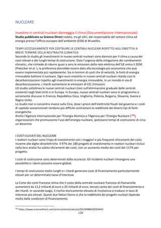 120
NUCLEARE
Investire in centrali nucleari danneggia il clima (Documentazione Internazionale)
Studio pubblicato su Science Direct redato, tra gli altri, dal responsabile del settore clima ed
energia presso l'Ufficio europeo dell'ambiente (EEB) di Bruxelles.
TEMPI ECCESSIVAMENTE PER COSTRUIRE LE CENTRALI NUCLEARI RISPETTO AGLI OBIETTIVI A
BREVE TERMINE DELLA NEUTRALITÀ CLIMATICA
Secondo lo studio gli investimenti in nuove centrali nucleari sono dannosi per il clima a causa dei
costi elevati e dei lunghi tempi di costruzione. Data l'urgenza della mitigazione dei cambiamenti
climatici, che richiede di ridurre quasi a zero le emissioni della rete elettrica dell'UE entro il 2030
(Pietzcker et al.1), la preferenza dovrebbe essere data alla tecnologia più economica che può
essere implementata più rapidamente. Sia in termini di costi che di velocità, le fonti di energia
rinnovabile battono il nucleare. Ogni euro investito in nuove centrali nucleari ritarda così la
decarbonizzazione rispetto agli investimenti in energia rinnovabile. In un mondo in via di
decarbonizzazione, i ritardi aumentano le emissioni di CO2 Emissioni.
LO studio sottolinea le nuove centrali nucleari (non sull'eliminazione graduale delle centrali
esistenti) negli Stati Uniti e in Europa. In Europa, nuove centrali nucleari sono in programma o
seriamente discusse in Francia, Repubblica Ceca, Ungheria, Polonia, Bulgaria, Slovenia, Svezia e
Regno Unito.
Lo studio non si concentra invece sulla Cina, dove i prezzi dell'elettricità fissati dal governo e i costi
di capitale sovvenzionati rendono più difficile contrastare la redditività dei diversi tipi di fonti
energetiche.
Anche l'Agenzia Internazionale per l'Energia Atomica e l'Agenzia per l'Energia Nucleare (105),
organizzazioni che promuovono l'uso dell'energia nucleare, ipotizzano tempi di costruzione di circa
un decennio
I COSTI ELEVATI DEL NUCLEARE
I reattori nucleari sono il tipo di investimento con i maggiori e più frequenti sforamenti dei costi,
insieme alle dighe idroelettriche. Il 97% dei 180 progetti di investimento in reattori nucleari inclusi
nella loro analisi ha subito sforamenti dei costi, con un aumento medio dei costi del 117% per
progetto.
I costi di costruzione sono determinati dalla sicurezza. Gli incidenti nucleari rimangono una
possibilità e i danni possono essere globali.
I tempi di costruzione molto lunghi e i ritardi generano costi di finanziamento particolarmente
elevati per un determinato tasso d'interesse.
La Corte dei conti francese stima che il costo della centrale nucleare francese di Flamanville
aumenterà da 13,2 miliardi di euro a 20 miliardi di euro, tenuto conto dei costi di finanziamento e
dei ritardi. In secondo luogo, il rischio storicamente elevato di insolvenza si traduce in tassi di
interesse più elevati. Questi due fattori fanno sì che la redditività dei progetti nucleari dipenda
molto dalle condizioni di finanziamento.
105
https://www.sciencedirect.com/science/article/abs/pii/S0140988320303443
 