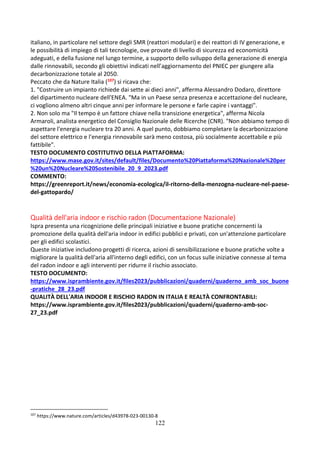 122
italiano, in particolare nel settore degli SMR (reattori modulari) e dei reattori di IV generazione, e
le possibilità di impiego di tali tecnologie, ove provate di livello di sicurezza ed economicità
adeguati, e della fusione nel lungo termine, a supporto dello sviluppo della generazione di energia
dalle rinnovabili, secondo gli obiettivi indicati nell’aggiornamento del PNIEC per giungere alla
decarbonizzazione totale al 2050.
Peccato che da Nature Italia (107) si ricava che:
1. "Costruire un impianto richiede dai sette ai dieci anni", afferma Alessandro Dodaro, direttore
del dipartimento nucleare dell'ENEA. "Ma in un Paese senza presenza e accettazione del nucleare,
ci vogliono almeno altri cinque anni per informare le persone e farle capire i vantaggi".
2. Non solo ma "Il tempo è un fattore chiave nella transizione energetica", afferma Nicola
Armaroli, analista energetico del Consiglio Nazionale delle Ricerche (CNR). "Non abbiamo tempo di
aspettare l'energia nucleare tra 20 anni. A quel punto, dobbiamo completare la decarbonizzazione
del settore elettrico e l'energia rinnovabile sarà meno costosa, più socialmente accettabile e più
fattibile".
TESTO DOCUMENTO COSTITUTIVO DELLA PIATTAFORMA:
https://www.mase.gov.it/sites/default/files/Documento%20Piattaforma%20Nazionale%20per
%20un%20Nucleare%20Sostenibile_20_9_2023.pdf
COMMENTO:
https://greenreport.it/news/economia-ecologica/il-ritorno-della-menzogna-nucleare-nel-paese-
del-gattopardo/
Qualità dell'aria indoor e rischio radon (Documentazione Nazionale)
Ispra presenta una ricognizione delle principali iniziative e buone pratiche concernenti la
promozione della qualità dell'aria indoor in edifici pubblici e privati, con un'attenzione particolare
per gli edifici scolastici.
Queste iniziative includono progetti di ricerca, azioni di sensibilizzazione e buone pratiche volte a
migliorare la qualità dell'aria all'interno degli edifici, con un focus sulle iniziative connesse al tema
del radon indoor e agli interventi per ridurre il rischio associato.
TESTO DOCUMENTO:
https://www.isprambiente.gov.it/files2023/pubblicazioni/quaderni/quaderno_amb_soc_buone
-pratiche_28_23.pdf
QUALITÀ DELL'ARIA INDOOR E RISCHIO RADON IN ITALIA E REALTÀ CONFRONTABILI:
https://www.isprambiente.gov.it/files2023/pubblicazioni/quaderni/quaderno-amb-soc-
27_23.pdf
107
https://www.nature.com/articles/d43978-023-00130-8
 