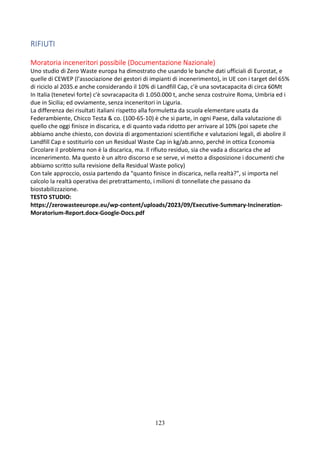 123
RIFIUTI
Moratoria inceneritori possibile (Documentazione Nazionale)
Uno studio di Zero Waste europa ha dimostrato che usando le banche dati ufficiali di Eurostat, e
quelle di CEWEP (l'associazione dei gestori di impianti di incenerimento), in UE con i target del 65%
di riciclo al 2035.e anche considerando il 10% di Landfill Cap, c'è una sovtacapacita di circa 60Mt
In Italia (tenetevi forte) c'è sovracapacita di 1.050.000 t, anche senza costruire Roma, Umbria ed i
due in Sicilia; ed ovviamente, senza inceneritori in Liguria.
La differenza dei risultati italiani rispetto alla formuletta da scuola elementare usata da
Federambiente, Chicco Testa & co. (100-65-10) è che si parte, in ogni Paese, dalla valutazione di
quello che oggi finisce in discarica, e di quanto vada ridotto per arrivare al 10% (poi sapete che
abbiamo anche chiesto, con dovizia di argomentazioni scientifiche e valutazioni legali, di abolire il
Landfill Cap e sostituirlo con un Residual Waste Cap in kg/ab.anno, perché in ottica Economia
Circolare il problema non è la discarica, ma. Il rifiuto residuo, sia che vada a discarica che ad
incenerimento. Ma questo è un altro discorso e se serve, vi metto a disposizione i documenti che
abbiamo scritto sulla revisione della Residual Waste policy)
Con tale approccio, ossia partendo da "quanto finisce in discarica, nella realtà?", si importa nel
calcolo la realtà operativa dei pretrattamento, i milioni di tonnellate che passano da
biostabilizzazione.
TESTO STUDIO:
https://zerowasteeurope.eu/wp-content/uploads/2023/09/Executive-Summary-Incineration-
Moratorium-Report.docx-Google-Docs.pdf
 